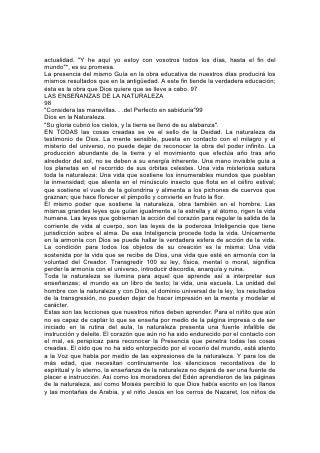 actualidad. "Y he aquí yo estoy con vosotros todos los días, hasta el fin del
mundo"*, es su promesa.
La presencia del mismo Guía en la obra educativa de nuestros días producirá los
mismos resultados que en la antigüedad. A este fin tiende la verdadera educación;
ésta es la obra que Dios quiere que se lleve a cabo. 97
LAS ENSEÑANZAS DE LA NATURALEZA
98
"Considera las maravillas. . .del Perfecto en sabiduría"99
Dios en la Naturaleza.
"Su gloria cubrió los cielos, y la tierra se llenó de su alabanza".
EN TODAS las cosas creadas se ve el sello de la Deidad. La naturaleza da
testimonio de Dios. La mente sensible, puesta en contacto con el milagro y el
misterio del universo, no puede dejar de reconocer la obra del poder infinito. La
producción abundante de la tierra y el movimiento que efectúa año tras año
alrededor del sol, no se deben a su energía inherente. Una mano invisible guía a
los planetas en el recorrido de sus órbitas celestes. Una vida misteriosa satura
toda la naturaleza: Una vida que sostiene los innumerables mundos que pueblan
la inmensidad; que alienta en el minúsculo insecto que flota en el céfiro estival;
que sostiene el vuelo de la golondrina y alimenta a los pichones de cuervos que
graznan; que hace florecer el pimpollo y convierte en fruto la flor.
El mismo poder que sostiene la naturaleza, obra también en el hombre. Las
mismas grandes leyes que guían igualmente a la estrella y al átomo, rigen la vida
humana. Las leyes que gobiernan la acción del corazón para regular la salida de la
corriente de vida al cuerpo, son las leyes de la poderosa Inteligencia que tiene
jurisdicción sobre el alma. De esa Inteligencia procede toda la vida. Unicamente
en la armonía con Dios se puede hallar la verdadera esfera de acción de la vida.
La condición para todos los objetos de su creación es la misma: Una vida
sostenida por la vida que se recibe de Dios, una vida que esté en armonía con la
voluntad del Creador. Transgredir 100 su ley, física, mental o moral, significa
perder la armonía con el universo, introducir discordia, anarquía y ruina.
Toda la naturaleza se ilumina para aquel que aprende así a interpretar sus
enseñanzas; el mundo es un libro de texto; la vida, una escuela. La unidad del
hombre con la naturaleza y con Dios, el dominio universal de la ley, los resultados
de la transgresión, no pueden dejar de hacer impresión en la mente y modelar el
carácter.
Estas son las lecciones que nuestros niños deben aprender. Para el niñito que aún
no es capaz de captar lo que se enseña por medio de la página impresa o de ser
iniciado en la rutina del aula, la naturaleza presenta una fuente infalible de
instrucción y deleite. El corazón que aún no ha sido endurecido por el contacto con
el mal, es perspicaz para reconocer la Presencia que penetra todas las cosas
creadas. El oído que no ha sido entorpecido por el vocerío del mundo, está atento
a la Voz que habla por medio de las expresiones de la naturaleza. Y para los de
más edad, que necesitan continuamente los silenciosos recordativos de lo
espiritual y lo eterno, la enseñanza de la naturaleza no dejará de ser una fuente de
placer e instrucción. Así como los moradores del Edén aprendieron de las páginas
de la naturaleza, así como Moisés percibió lo que Dios había escrito en los llanos
y las montañas de Arabia, y el niño Jesús en los cerros de Nazaret, los niños de
 