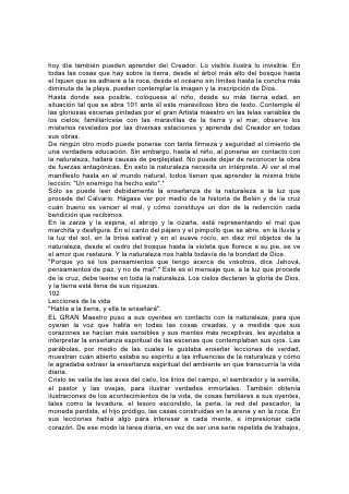 hoy día también pueden aprender del Creador. Lo visible ilustra lo invisible. En
todas las cosas que hay sobre la tierra, desde el árbol más alto del bosque hasta
el liquen que se adhiere a la roca, desde el océano sin límites hasta la concha más
diminuta de la playa, pueden contemplar la imagen y la inscripción de Dios.
Hasta donde sea posible, colóquese al niño, desde su más tierna edad, en
situación tal que se abra 101 ante él este maravilloso libro de texto. Contemple él
las gloriosas escenas pintadas por el gran Artista maestro en las telas variables de
los cielos; familiarícese con las maravillas de la tierra y el mar, observe los
misterios revelados por las diversas estaciones y aprenda del Creador en todas
sus obras.
De ningún otro modo puede ponerse con tanta firmeza y seguridad el cimiento de
una verdadera educación. Sin embargo, hasta el niño, al ponerse en contacto con
la naturaleza, hallará causas de perplejidad. No puede dejar de reconocer la obra
de fuerzas antagónicas. En esto la naturaleza necesita un intérprete. Al ver el mal
manifiesto hasta en el mundo natural, todos tienen que aprender la misma triste
lección: "Un enemigo ha hecho esto".*
Sólo se puede leer debidamente la enseñanza de la naturaleza a la luz que
procede del Calvario. Hágase ver por medio de la historia de Belén y de la cruz
cuán bueno es vencer el mal, y cómo constituye un don de la redención cada
bendición que recibimos.
En la zarza y la espina, el abrojo y la cizaña, está representando el mal que
marchita y desfigura. En el canto del pájaro y el pimpollo que se abre, en la lluvia y
la luz del sol, en la brisa estival y en el suave rocío, en diez mil objetos de la
naturaleza, desde el cedro del bosque hasta la violeta que florece a su pie, se ve
el amor que restaura. Y la naturaleza nos habla todavía de la bondad de Dios.
"Porque yo sé los pensamientos que tengo acerca de vosotros, dice Jehová,
pensamientos de paz, y no de mal".* Este es el mensaje que, a la luz que procede
de la cruz, debe leerse en toda la naturaleza. Los cielos declaran la gloria de Dios,
y la tierra está llena de sus riquezas.
102
Lecciones de la vida
"Habla a la tierra, y ella te enseñará".
EL GRAN Maestro puso a sus oyentes en contacto con la naturaleza, para que
oyeran la voz que habla en todas las cosas creadas, y a medida que sus
corazones se hacían más sensibles y sus mentes más receptivas, les ayudaba a
interpretar la enseñanza espiritual de las escenas que contemplaban sus ojos. Las
parábolas, por medio de las cuales le gustaba enseñar lecciones de verdad,
muestran cuán abierto estaba su espíritu a las influencias de la naturaleza y cómo
le agradaba extraer la enseñanza espiritual del ambiente en que transcurría la vida
diaria.
Cristo se valía de las aves del cielo, los lirios del campo, el sembrador y la semilla,
el pastor y las ovejas, para ilustrar verdades inmortales. También obtenía
ilustraciones de los acontecimientos de la vida, de cosas familiares a sus oyentes,
tales como la levadura, el tesoro escondido, la perla, la red del pescador, la
moneda perdida, el hijo pródigo, las casas construidas en la arena y en la roca. En
sus lecciones había algo para interesar a cada mente, e impresionar cada
corazón. De ese modo la tarea diaria, en vez de ser una serie repetida de trabajos,
 