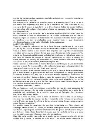 exenta de pensamientos elevados, resultaba animada por recuerdos constantes
de lo espiritual y lo invisible.
Del mismo modo deberíamos enseñar nosotros. Aprendan los niños a ver en la
naturaleza una expresión del amor y de la sabiduría de Dios; vincúlese el 103
concepto del Creador al ave, la flor y el árbol; lleguen todas las cosas visibles a
ser para ellos intérpretes de lo invisible y todos los sucesos de la vida medios de
enseñanza divina.
Al mismo tiempo que aprenden así a estudiar lecciones que enseñan todas las
cosas creadas y todas las circunstancias de la vida, muéstrese que las mismas
leyes que rigen las cosas de la naturaleza y los sucesos de la vida, deben regirnos
a nosotros; que son promulgadas para nuestro bien; y que únicamente
obedeciéndolas podemos hallar felicidad y éxito verdaderos.
LA LEY DEL SERVICIO
Tanto las cosas del cielo como las de la tierra declaran que la gran ley de la vida
es una ley de servicio. El Padre infinito cuida la vida de toda cosa animada. Cristo
vino a la tierra "como el que sirve".* Los ángeles son "espíritus ministradores,
enviados para servicio a favor de los que serán herederos de la salvación".* La
misma ley de servicio está impresa en todos los objetos de la naturaleza. Las aves
del cielo, las bestias del campo, los árboles del bosque, las hojas, el pasto y las
flores, el sol en los cielos y las estrellas de luz, todos tienen su ministerio. El lago y
el océano, el río y el manantial, todos toman para dar.
Cada objeto de la naturaleza, al mismo tiempo que contribuye a la vida del mundo,
asegura la suya. No menos está escrita en la naturaleza que en las páginas de las
Sagradas Escrituras, la lección: "Dad, y se os dará".*
Al abrir los cerros y las llanuras un canal para que el torrente de la montaña llegue
por él hasta el mar, lo que dan les es devuelto centuplicado. El arroyo que recorre
su camino murmurando, deja tras sí su don de belleza y fertilidad. A través de los
campos, desnudos y tostados bajo el calor del verano, una 104 línea de verdor
marca el curso del río; cada árbol noble, cada brote, cada pimpollo, es un testigo
de la recompensa que la gracia de Dios decreta para todos los que llegan a ser
sus medios de comunicación con el mundo.
LA SIEMBRA HECHA CON FE
De las lecciones casi innumerables enseñadas por los diversos procesos del
crecimiento, algunas de las más preciosas son transmitidas por medio de la
parábola del crecimiento de la semilla, dada por el Salvador. Sus lecciones
convienen a jóvenes y viejos.
"Así es el reino de Dios, como cuando un hombre echa semilla en la tierra; y
duerme y se levanta, de noche y de día, y la semilla brota y crece sin que él sepa
cómo. Porque de suyo lleva fruto la tierra, primero hierba, luego espiga, después
grano lleno en la espiga".*
La semilla posee la capacidad de germinar implantada por Dios mismo; sin
embargo, abandonada a su suerte, no tendría poder para brotar. El hombre tiene
que hacer su parte para estimular el crecimiento del grano, pero fuera de eso, no
puede hacer nada. Debe depender de Aquel que ha ligado la siembra y la siega
con los eslabones maravillosos de su poder omnipotente.
Hay vida en la semilla, hay poder en el suelo, pero a menos que el poder infinito
trabaje día y noche, la semilla no dará fruto. Las lluvias deben refrescar los
 