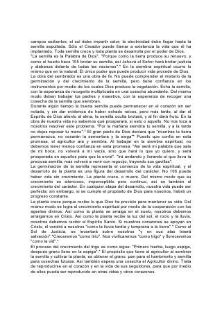 campos sedientos; el sol debe impartir calor; la electricidad debe llegar hasta la
semilla sepultada. Sólo el Creador puede llamar a existencia la vida que él ha
implantado. Toda semilla crece y toda planta se desarrolla por el poder de Dios.
"La semilla es la Palabra de Dios". "Porque como la tierra produce su renuevo, y
como el huerto hace 105 brotar su semilla, así Jehová el Señor hará brotar justicia
y alabanza delante de todas las naciones".* En la siembra espiritual ocurre lo
mismo que en la natural: El único poder que puede producir vida procede de Dios.
La obra del sembrador es una obra de fe. No puede comprender el misterio de la
germinación y del crecimiento de la semilla, pero tiene confianza en los
instrumentos por medio de los cuales Dios produce la vegetación. Echa la semilla,
con la esperanza de recogerla multiplicada en una cosecha abundante. Del mismo
modo deben trabajar los padres y maestros, con la esperanza de recoger una
cosecha de la semilla que siembran.
Durante algún tiempo la buena semilla puede permanecer en el corazón sin ser
notada, y sin dar evidencia de haber echado raíces, pero más tarde, al dar el
Espíritu de Dios aliento al alma, la semilla oculta brotará, y al fin dará fruto. En la
obra de nuestra vida no sabemos qué prosperará, si esto o aquello. No nos toca a
nosotros resolver este problema. "Por la mañana siembra tu semilla, y a la tarde
no dejes reposar tu mano".* El gran pacto de Dios declara que "mientras la tierra
permanezca, no cesarán la sementera y la siega"* Puesto que confía en esta
promesa, el agricultor ara y siembra. Al trabajar en la siembra espiritual, no
debemos tener menos confianza en esta promesa: "Así será mi palabra que sale
de mi boca; no volverá a mí vacía, sino que hará lo que yo quiero, y será
prosperada en aquellos para que la envié". "Irá andando y llorando el que lleva la
preciosa semilla; mas volverá a venir con regocijo, trayendo sus gavillas".
La germinación de la semilla representa el comienzo de la vida espiritual, y el
desarrollo de la planta es una figura del desarrollo del carácter. No 106 puede
haber vida sin crecimiento. La planta crece, o muere. Del mismo modo que su
crecimiento es silencioso, imperceptible pero continuo, así es también el
crecimiento del carácter. En cualquier etapa del desarrollo, nuestra vida puede ser
perfecta; sin embargo, si se cumple el propósito de Dios para nosotros, habrá un
progreso constante.
La planta crece porque recibe lo que Dios ha provisto para mantener su vida. Del
mismo modo se logra el crecimiento espiritual por medio de la cooperación con los
agentes divinos. Así como la planta se arraiga en el suelo, nosotros debemos
arraigarnos en Cristo. Así como la planta recibe la luz del sol, el rocío y la lluvia,
nosotros debemos recibir el Espíritu Santo. Si nuestros corazones se apoyan en
Cristo, él vendrá a nosotros "como la lluvia tardía y temprana a la tierra".* Como el
Sol de Justicia, se levantará sobre nosotros "y en sus alas traerá
salvación".*Creceremos "como lirio". Nos vivificaremos "como trigo" y floreceremos
"como la vid".*
El proceso del crecimiento del trigo es como sigue: "Primero hierba, luego espiga,
después grano lleno en la espiga".* El propósito que tiene el agricultor al sembrar
la semilla y cultivar la planta, es obtener el grano: pan para el hambriento y semilla
para cosechas futuras. Así también espera una cosecha el Agricultor divino. Trata
de reproducirse en el corazón y en la vida de sus seguidores, para que por medio
de ellos pueda ser reproducido en otras vidas y otros corazones.
 