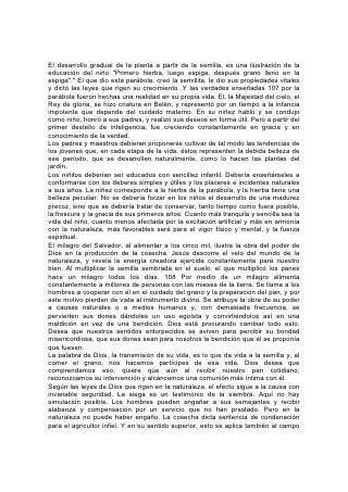 El desarrollo gradual de la planta a partir de la semilla, es una ilustración de la
educación del niño "Primero hierba, luego espiga, después grano lleno en la
espiga".* El que dio esta parábola, creó la semillita, le dio sus propiedades vitales
y dictó las leyes que rigen su crecimiento. Y las verdades enseñadas 107 por la
parábola fueron hechas una realidad en su propia vida. El, la Majestad del cielo, el
Rey de gloria, se hizo criatura en Belén, y representó por un tiempo a la infancia
impotente que depende del cuidado materno. En su niñez habló y se condujo
como niño, honró a sus padres, y realizó sus deseos en forma útil. Pero a partir del
primer destello de inteligencia, fue creciendo constantemente en gracia y en
conocimiento de la verdad.
Los padres y maestros debieran proponerse cultivar de tal modo las tendencias de
los jóvenes que, en cada etapa de la vida, éstos representen la debida belleza de
ese período, que se desarrollen naturalmente, como lo hacen las plantas del
jardín.
Los niñitos deberían ser educados con sencillez infantil. Debería enseñárseles a
conformarse con los deberes simples y útiles y los placeres e incidentes naturales
a sus años. La niñez corresponde a la hierba de la parábola, y la hierba tiene una
belleza peculiar. No se debería forzar en los niños el desarrollo de una madurez
precoz, sino que se debería tratar de conservar, tanto tiempo como fuera posible,
la frescura y la gracia de sus primeros años. Cuanto más tranquila y sencilla sea la
vida del niño, cuanto menos afectada por la excitación artificial y más en armonía
con la naturaleza, más favorables será para el vigor físico y mental, y la fuerza
espiritual.
El milagro del Salvador, al alimentar a los cinco mil, ilustra la obra del poder de
Dios en la producción de la cosecha. Jesús descorre el velo del mundo de la
naturaleza, y revela la energía creadora ejercida constantemente para nuestro
bien. Al multiplicar la semilla sembrada en el suelo, el que multiplicó los panes
hace un milagro todos los días. 108 Por medio de un milagro alimenta
constantemente a millones de personas con las mieses de la tierra. Se llama a los
hombres a cooperar con él en el cuidado del grano y la preparación del pan, y por
este motivo pierden de vista al instrumento divino. Se atribuye la obra de su poder
a causas naturales o a medios humanos y, con demasiada frecuencia, se
pervierten sus dones dándoles un uso egoísta y convirtiéndolos así en una
maldición en vez de una bendición. Dios está procurando cambiar todo esto.
Desea que nuestros sentidos entorpecidos se aviven para percibir su bondad
misericordiosa, que sus dones sean para nosotros la bendición que él se proponía
que fuesen.
La palabra de Dios, la transmisión de su vida, es lo que da vida a la semilla y, al
comer el grano, nos hacemos partícipes de esa vida. Dios desea que
comprendamos eso; quiere que aún al recibir nuestro pan cotidiano,
reconozcamos su intervención y alcancemos una comunión más íntima con él.
Según las leyes de Dios que rigen en la naturaleza, el efecto sigue a la causa con
invariable seguridad. La siega es un testimonio de la siembra. Aquí no hay
simulación posible. Los hombres pueden engañar a sus semejantes y recibir
alabanza y compensación por un servicio que no han prestado. Pero en la
naturaleza no puede haber engaño. La cosecha dicta sentencia de condenación
para el agricultor infiel. Y en su sentido superior, esto se aplica también al campo
 