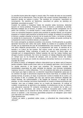 La semilla muere para dar origen a nueva vida. Por medio de esto se nos enseña
la lección de la resurrección. Dios ha dicho del cuerpo humano depositado en el
sepulcro donde se reduce a polvo: "Se siembra en corrupción, resucitará en
incorrupción. Se siembra en deshonra, resucitará en gloria; se siembra en
debilidad, resucitará en poder".* 111
Cuando los padres y maestros tratan de enseñar estas lecciones, deberían
hacerlo en forma práctica. Preparen los niños el terreno y siembren la semilla.
Mientras trabajan así el terreno, el padre o el maestro puede compararlo con el
jardín del corazón y la semilla buena o mala echada en él, y explicar que, así
como es necesario preparar el jardín para sembrar la semilla natural, es necesario
preparar el corazón para sembrar la semilla de la verdad. Al esparcir la semilla en
el terreno, pueden enseñar la lección de la muerte de Cristo, y al brotar la hierba,
la verdad de la resurrección. A medida que crece la planta, se puede continuar la
comparación entre la siembra natural y la espiritual.
De modo semejante se debería enseñar a los jóvenes. Continuamente se pueden
aprender lecciones del cultivo del suelo. Nadie se instala en un pedazo de tierra
inculta con la esperanza de que dé inmediatamente una cosecha. Se debe hacer
una labor diligente perseverante, en la preparación del suelo, la siembra de la
semilla y el cultivo de las mieses. Del mismo modo se debe proceder en la
siembra espiritual. Debe cultivarse el jardín del corazón. La tierra debe ser
roturada por el arrepentimiento. Deben sacarse de raíz las malas hierbas que
ahogan el grano sembrado. Así como se requiere un trabajo diligente para limpiar
un campo que se ha llenado de abrojos, sólo se pueden vencer las malas
tendencias del corazón por medio de esfuerzos fervientes hechos en el nombre y
el poder de Cristo.
Al cultivar la tierra, el trabajador reflexivo descubrirá que se abren ante él tesoros
jamás soñados. Nadie puede tener éxito en los trabajos agrícolas o de la huerta si
no presta atención a las leyes que entrañan. Es necesario estudiar las
necesidades especiales de cada variedad de plantas. Las diversas variedades
requieren terreno y cultivo diferentes, 112 y la condición del éxito es la obediencia
a las leyes que rigen a cada una. La atención requerida al trasplantar, para que no
se cambien de lugar ni amontonen siquiera las raíces más finas, el cuidado de las
plantas tiernas, la poda y el riego; la protección contra la helada de la noche y el
sol durante el día, el cuidado que hay que ejercer para mantener alejadas las
malas hierbas, las enfermedades y las plagas de insectos, el arreglo de las
plantas, no sólo enseñan lecciones importantes en cuanto al desenvolvimiento del
carácter, sino que el trabajo mismo es un medio de desarrollo. Al cultivar el
cuidado, la paciencia, la atención a los detalles, la obediencia a la ley, se obtiene
una educación esencial. El contacto constante con el misterio de la vida y el
encanto, de la naturaleza, así como la ternura necesaria para cuidar esos
hermosos objetos de la creación de Dios, tienden a vivificar la mente y refinar y
elevar el carácter, y las lecciones aprendidas preparan al trabajador para tratar
con más éxito con otras mentes. 113
Otras Ilustraciones
"¿Quién es sabio y guardará estas cosas, y entenderá las misericordias de
Jehová?"
 