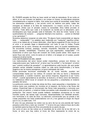 EL PODER sanador de Dios se hace sentir en toda la naturaleza. Si se corta un
árbol, si un ser humano se lastima o se rompe un hueso, la naturaleza empieza
inmediatamente a reparar el daño. Aún antes que exista la necesidad, están listos
los elementos sanadores, y tan pronto como se lastima una parte, todas las
energías se dedican a la obra de restauración. Lo mismo ocurre en el reino
espiritual. Antes que el pecado creara la necesidad, Dios había provisto el
remedio. Toda alma que cede a la tentación es herida por el adversario, pero
dondequiera que haya pecado está el Salvador. Es obra de Cristo "sanar a los
quebrantados de corazón . . . pregonar libertad a los cautivos. . . poner en libertad
a los oprimidos".*
Nosotros debemos cooperar en esta obra. "Si alguno fuere sorprendido en alguna
falta. . . restauradle".* La palabra aquí traducida por "restaurar" significa juntar,
como si se tratara de un hueso dislocado. ¡Qué figura sugestiva! El que incurre en
el error o el pecado llega a desarmonizar con todo lo que lo rodea. Puede
percatarse de su error, llenarse de remordimiento, pero no puede restablecerse.
Se encuentra confuso, perplejo, vencido, impotente. Necesita ser ganado de
nuevo, sanado, rehabilitado. "Vosotros que sois espirituales, restauradle". 114
Solamente el amor que fluye del corazón de Cristo puede sanar. Sólo aquel en
quien fluye ese amor, como la savia en el árbol, o la sangre en el cuerpo, puede
restaurar al alma herida.
LOS INSTRUMENTOS DEL AMOR
Los instrumentos del amor tienen poder maravilloso, porque son divinos. La
respuesta suave que "quita la ira"; el amor que "es sufrido" y "es benigno"; el amor
que "cubrirá multitud de pecados"*; si aprendiéramos esta lección ¡de qué poder
sanador serían dotadas nuestras vidas! La vida sería transformada y la tierra
llegaría a ser la misma semejanza y el goce anticipado del cielo.
Estas preciosas lecciones enseñadas de un modo sencillo, pueden ser
comprendidas hasta por los niñitos. El corazón del niño es tierno y fácilmente
impresionable, y cuando nosotros, que somos mayores, lleguemos a ser "como
niños"*, cuando aprendamos la sencillez, la dulzura y el tierno amor del Salvador,
no hallaremos difícil tocar él corazón de los pequeños y enseñarles el misterio
sanador del amor.
La perfección existe en todas las obras de Dios, sean pequeñas o importantes. La
misma mano que sostiene los mundos en el espacio, da forma a las flores del
campo. Examinad bajo el microscopio las flores más pequeñas y comunes que
crecen junto al camino, y notad en todas sus partes cuán exquisita es su belleza y
perfección. Del mismo modo puede hallarse verdadera excelencia en la más
humilde suerte; las tareas más comunes, desempeñadas con fidelidad amante,
son hermosas a la vista de Dios. La atención concienzuda que se presta a las
cosas pequeñas nos hará colaboradores con él y nos ganará el elogio de Aquel
que lo ve y lo sabe todo. 115
El arco iris que atraviesa los cielos con su arco de luz es una prenda del "pacto
perpetuo entre Dios y todo ser viviente".* Y el arco iris que rodea el trono de lo alto
es también para los hijos de Dios una prenda de su pacto de paz.
Así como el arco en las nubes es el resultado de la unión de la luz del sol y la
lluvia, el arco que hay sobre el trono de Dios representa la unión de su
 