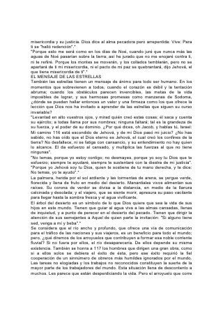 misericordia y su justicia. Dios dice al alma pecadora pero arrepentida: Vive: Para
ti se "halló redención".*
"Porque esto me será como en los días de Noé, cuando juré que nunca más las
aguas de Noé pasarían sobre la tierra; así he jurado que no me enojaré contra ti,
ni te reñiré. Porque los montes se moverán, y los collados temblarán, pero no se
apartará de ti mi misericordia, ni el pacto de mi paz se quebrantará, dijo Jehová, el
que tiene misericordia de ti".*
EL MENSAJE DE LAS ESTRELLAS
También las estrellas tienen un mensaje de ánimo para todo ser humano. En los
momentos que sobrevienen a todos, cuando el corazón es débil y la tentación
abruma; cuando los obstáculos parecen invencibles, las metas de la vida
imposibles de lograr, y sus hermosas promesas como manzanas de Sodoma,
¿dónde se pueden hallar entonces un valor y una firmeza como los que ofrece la
lección que Dios nos ha invitado a aprender de las estrellas que siguen su curso
invariable?
"Levantad en alto vuestros ojos, y mirad quién creó estas cosas; él saca y cuenta
su ejército; a todas llama por sus nombres; ninguna faltará; tal es la grandeza de
su fuerza, y el poder de su dominio. ¿Por qué dices, oh Jacob, y hablas tú, Israel:
Mi camino 116 está escondido de Jehová, y de mi Dios pasó mi juicio? ¿No has
sabido, no has oído que el Dios eterno es Jehová, el cual creó los confines de la
tierra? No desfallece, ni se fatiga con cansancio, y su entendimiento no hay quien
lo alcance. El da esfuerzo al cansado, y multiplica las fuerzas al que no tiene
ningunas".
"No temas, porque yo estoy contigo; no desmayes, porque yo soy tu Dios que te
esfuerzo; siempre te ayudaré, siempre te sustentaré con la diestra de mi justicia".
"Porque yo Jehová soy tu Dios, quien te sostiene de tu mano derecha, y te dice:
No temas, yo te ayudo".*
La palmera, herida por el sol ardiente y las tormentas de arena, se yergue verde,
florecida y llena de fruto en medio del desierto. Manantiales vivos alimentan sus
raíces. Su corona de verdor se divisa a la distancia, en medio de la llanura
calcinada y desolada; y el viajero, que se siente morir, apresura su paso vacilante
para llegar hasta la sombra fresca y el agua vivificante.
El árbol del desierto es un símbolo de lo que Dios quiere que sea la vida de sus
hijos en este mundo. Tienen que guiar al agua viva a las almas cansadas, llenas
de inquietud, y a punto de perecer en el desierto del pecado. Tienen que dirigir la
atención de sus semejantes a Aquel de quien parte la invitación: "Si alguno tiene
sed, venga a mí y beba".*
Se considera que el río ancho y profundo, que ofrece una vía de comunicación
para el tráfico de las naciones y sus viajeros, es un beneficio para todo el mundo;
pero, ¿qué diremos de los arroyuelos que contribuyen a formar esa noble corriente
fluvial? Si no fuera por ellos, el río desaparecería. De ellos depende su misma
existencia. También se honra a 117 los hombres que dirigen una gran obra, como
si a ellos solos se debiera el éxito de ésta, pero ese éxito requirió la fiel
cooperación de un sinnúmero de obreros más humildes ignorados por el mundo.
Las tareas no elogiadas y los trabajos no reconocidos constituyen la suerte de la
mayor parte de los trabajadores del mundo. Esta situación llena de descontento a
muchos. Les parece que están desperdiciando la vida. Pero el arroyuelo que corre
 