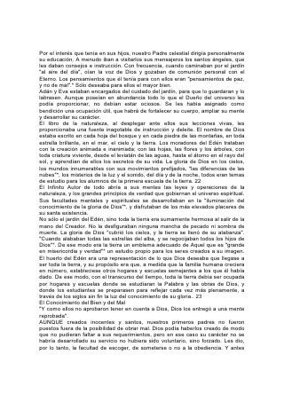 Por el interés que tenía en sus hijos, nuestro Padre celestial dirigía personalmente
su educación. A menudo iban a visitarlos sus mensajeros los santos ángeles, que
les daban consejos e instrucción. Con frecuencia, cuando caminaban por el jardín
"al aire del día", oían la voz de Dios y gozaban de comunión personal con el
Eterno. Los pensamientos que él tenía para con ellos eran "pensamientos de paz,
y no de mal".* Sólo deseaba para ellos el mayor bien.
Adán y Eva estaban encargados del cuidado del jardín, para que lo guardaran y lo
labrasen. Aunque poseían en abundancia todo lo que el Dueño del universo les
podía proporcionar, no debían estar ociosos. Se les había asignado como
bendición una ocupación útil, que habrá de fortalecer su cuerpo, ampliar su mente
y desarrollar su carácter.
El libro de la naturaleza, al desplegar ante ellos sus lecciones vivas, les
proporcionaba una fuente inagotable de instrucción y deleite. El nombre de Dios
estaba escrito en cada hoja del bosque y en cada piedra de las montañas, en toda
estrella brillante, en el mar, el cielo y la tierra. Los moradores del Edén trataban
con la creación animada e inanimada; con las hojas, las flores y los árboles, con
toda criatura viviente, desde el leviatán de las aguas, hasta el átomo en el rayo del
sol, y aprendían de ellos los secretos de su vida. La gloria de Dios en los cielos,
los mundos innumerables con sus movimientos prefijados, "las diferencias de las
nubes"*, los misterios de la luz y el sonido, del día y de la noche, todos eran temas
de estudio para los alumnos de la primera escuela de la tierra. 22
El Infinito Autor de todo abría a sus mentes las leyes y operaciones de la
naturaleza, y los grandes principios de verdad que gobiernan el universo espiritual.
Sus facultades mentales y espirituales se desarrollaban en la "iluminación del
conocimiento de la gloria de Dios"*, y disfrutaban de los más elevados placeres de
su santa existencia.
No sólo el jardín del Edén, sino toda la tierra era sumamente hermosa al salir de la
mano del Creador. No la desfiguraban ninguna mancha de pecado ni sombra de
muerte. La gloria de Dios "cubrió los cielos, y la tierra se llenó de su alabanza".
"Cuando alababan todas las estrellas del alba, y se regocijaban todos los hijos de
Dios"*. De ese modo era la tierra un emblema adecuado de Aquel que es "grande
en misericordia y verdad"* un estudio propio para los seres creados a su imagen.
El huerto del Edén era una representación de lo que Dios deseaba que llegase a
ser toda la tierra, y su propósito era que, a medida que la familia humana creciera
en número, estableciese otros hogares y escuelas semejantes a los que él había
dado. De ese modo, con el transcurso del tiempo, toda la tierra debía ser ocupada
por hogares y escuelas donde se estudiaran la Palabra y las obras de Dios, y
donde los estudiantes se preparasen para reflejar cada vez más plenamente, a
través de los siglos sin fin la luz del conocimiento de su gloria.. 23
El Conocimiento del Bien y del Mal
"Y como ellos no aprobaron tener en cuenta a Dios, Dios los entregó a una mente
reprobada".
AUNQUE creados inocentes y santos, nuestros primeros padres no fueron
puestos fuera de la posibilidad de obrar mal. Dios podía haberlos creado de modo
que no pudieran faltar a sus requerimientos, pero en ese caso su carácter no se
habría desarrollado su servicio no hubiera sido voluntario, sino forzado. Les dio,
por lo tanto, la facultad de escoger, de someterse o no a la obediencia. Y antes
 