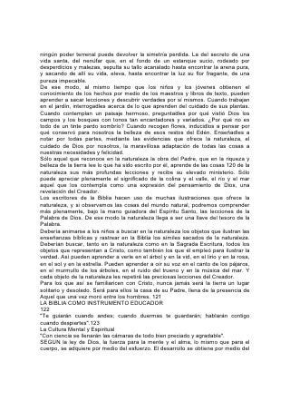 ningún poder terrenal puede devolver la simetría perdida. La del secreto de una
vida santa, del nenúfar que, en el fondo de un estanque sucio, rodeado por
desperdicios y malezas, sepulta su tallo acanalado hasta encontrar la arena pura,
y sacando de allí su vida, eleva, hasta encontrar la luz su flor fragante, de una
pureza impecable.
De ese modo, al mismo tiempo que los niños y los jóvenes obtienen el
conocimiento de los hechos por medio de los maestros y libros de texto, pueden
aprender a sacar lecciones y descubrir verdades por sí mismos. Cuando trabajan
en el jardín, interrogadles acerca de lo que aprenden del cuidado de sus plantas.
Cuando contemplan un paisaje hermoso, preguntadles por qué vistió Dios los
campos y los bosques con tonos tan encantadores y variados. ¿Por qué no es
todo de un tinte pardo sombrío? Cuando recogen flores, inducidlos a pensar por
qué conservó para nosotros la belleza de esos restos del Edén. Enseñadles a
notar por todas partes, mediante las evidencias que ofrece la naturaleza, el
cuidado de Dios por nosotros, la maravillosa adaptación de todas las cosas a
nuestras necesidades y felicidad.
Sólo aquel que reconoce en la naturaleza la obra del Padre, que en la riqueza y
belleza de la tierra lee lo que ha sido escrito por él, aprende de las cosas 120 de la
naturaleza sus más profundas lecciones y recibe su elevado ministerio. Sólo
puede apreciar plenamente el significado de la colina y el valle, el río y el mar
aquel que los contempla como una expresión del pensamiento de Dios, una
revelación del Creador.
Los escritores de la Biblia hacen uso de muchas ilustraciones que ofrece la
naturaleza, y si observamos las cosas del mundo natural, podremos comprender
más plenamente, bajo la mano guiadora del Espíritu Santo, las lecciones de la
Palabra de Dios. De ese modo la naturaleza llega a ser una llave del tesoro de la
Palabra.
Debería animarse a los niños a buscar en la naturaleza los objetos que ilustran las
enseñanzas bíblicas y rastrear en la Biblia los símiles sacados de la naturaleza.
Deberían buscar, tanto en la naturaleza como en la Sagrada Escritura, todos los
objetos que representan a Cristo, como también los que él empleó para ilustrar la
verdad. Así pueden aprender a verle en el árbol y en la vid, en el lirio y en la rosa,
en el sol y en la estrella. Pueden aprender a oír su voz en el canto de los pájaros,
en el murmullo de los árboles, en el ruido del trueno y en la música del mar. Y
cada objeto de la naturaleza les repetirá las preciosas lecciones del Creador.
Para los que así se familiaricen con Cristo, nunca jamás será la tierra un lugar
solitario y desolado. Será para ellos la casa de su Padre, llena de la presencia de
Aquel que una vez moró entre los hombres. 121
LA BIBLIA COMO INSTRUMENTO EDUCADOR
122
"Te guiarán cuando andes; cuando duermas te guardarán; hablarán contigo
cuando despiertes".123
La Cultura Mental y Espiritual
"Con ciencia se llenarán las cámaras de todo bien preciado y agradable".
SEGUN la ley de Dios, la fuerza para la mente y el alma, lo mismo que para el
cuerpo, se adquiere por medio del esfuerzo. El desarrollo se obtiene por medio del
 