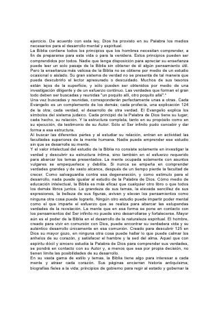 ejercicio. De acuerdo con esta ley, Dios ha provisto en su Palabra los medios
necesarios para el desarrollo mental y espiritual.
La Biblia contiene todos los principios que los hombres necesitan comprender, a
fin de prepararse para esta vida o para la venidera. Estos principios pueden ser
comprendidos por todos. Nadie que tenga disposición para apreciar su enseñanza
puede leer un solo pasaje de la Biblia sin obtener de él algún pensamiento útil.
Pero la enseñanza más valiosa de la Biblia no se obtiene por medio de un estudio
ocasional o aislado. Su gran sistema de verdad no se presenta de tal manera que
pueda descubrirlo el lector apresurado o descuidado. Muchos de sus tesoros
están lejos de la superficie, y sólo pueden ser obtenidos por medio de una
investigación diligente y de un esfuerzo continuo. Las verdades que forman el gran
todo deben ser buscadas y reunidas "un poquito allí, otro poquito allá".*
Una vez buscadas y reunidas, corresponderán perfectamente unas a otras. Cada
Evangelio es un complemento de los demás; cada profecía, una explicación 124
de la otra; cada verdad, el desarrollo de otra verdad. El Evangelio explica los
símbolos del sistema judaico. Cada principió de la Palabra de Dios tiene su lugar;
cada hecho, su relación. Y la estructura completa, tanto en su propósito como en
su ejecución, da testimonio de su Autor. Sólo el Ser infinito pudo concebir y dar
forma a esa estructura.
Al buscar las diferentes partes y al estudiar su relación, entran en actividad las
facultades superiores de la mente humana. Nadie puede emprender ese estudio
sin que se desarrolle su mente.
Y el valor intelectual del estudio de la Biblia no consiste solamente en investigar la
verdad y descubrir su estructura íntima, sino también en el esfuerzo requerido
para abarcar los temas presentados. La mente ocupada solamente con asuntos
vulgares se empequeñece y debilita. Si nunca se empeña en comprender
verdades grandes y de vasto alcance, después de un tiempo pierde la facultad de
crecer. Como salvaguardia contra esa degeneración, y como estimulo para el
desarrollo, nada puede igualar al estudio de la Palabra de Dios. Cómo medio de
educación intelectual, la Biblia es más eficaz que cualquier otro libro o que todos
los demás libros juntos. La grandeza de sus temas, la elevada sencillez de sus
expresiones, la belleza de sus figuras, avivan y elevan los pensamientos como
ninguna otra cosa puede lograrlo. Ningún otro estudio puede impartir poder mental
como el que imparte el esfuerzo que se realiza para abarcar las estupendas
verdades de la revelación. La mente que en esa forma se pone en contacto con
los pensamientos del Ser infinito no puede sino desarrollarse y fortalecerse. Mayor
aún es el poder de la Biblia en el desarrollo de la naturaleza espiritual. El hombre,
creado para vivir en comunión con Dios, puede encontrar su verdadera vida y su
auténtico desarrollo únicamente en esa comunión. Creado para descubrir 125 en
Dios su mayor gozo, en ninguna otra cosa puede hallar lo que puede calmar los
anhelos de su corazón, y satisfacer el hambre y la sed del alma. Aquel que con
espíritu dócil y sincero estudia la Palabra de Dios para comprender sus verdades,
se pondrá en contacto con su Autor y, a menos que sea por propia decisión, no
tienen límite las posibilidades de su desarrollo.
En su vasta gama de estilo y temas, la Biblia tiene algo para interesar a cada
mente y atraer cada corazón. Sus páginas encierran historia antiquísima;
biografías fieles a la vida; principios de gobierno para regir al estado y gobernar la
 