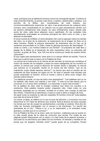 casa, principios que la sabiduría humana nunca ha conseguido igualar. Contiene la
más profunda filosofía, la poesía más dulce y sublime, apasionada y patética. Los
escritos de la Biblia, aún considerados de esta manera, son
inconmensurablemente superiores en valor a las producciones de cualquier autor
humano, pero considerados en su relación con su gran pensamiento central, son
de alcance infinitamente más amplio, de valor infinitamente mayor. Desde este
punto de vista, cada tema adquiere nuevo significado. En las verdades más
sencillamente enunciadas se encierran principios tan altos como el cielo, y que
abarcan la eternidad.
El tema central de la Biblia, el tema alrededor del cual se agrupan todos los demás
del Libro, es el plan de la redención, la restauración de la imagen de Dios en el
alma humana. Desde la primera insinuación de esperanza que se hizo en la
sentencia pronunciada en el Edén, hasta la gloriosa promesa del Apocalipsis: "Y
verán su rostro, y su nombre estará en sus frentes" *,el propósito de cada libro y
pasaje de la Biblia es el desarrollo de este maravilloso tema: La elevación del
hombre, el poder de Dios, "que 126 nos da la victoria por medio de nuestro Señor
Jesucristo".*
El que capta este pensamiento, tiene ante sí un campo infinito de estudio. Tiene la
llave que le abrirá todo el tesoro de la Palabra de Dios
La ciencia de la redención es la ciencia de las ciencias; la ciencia que constituye el
motivo de estudio de los ángeles y todos los seres inteligentes de los mundos no
caídos; la ciencia que ocupa la atención de nuestro Señor y Salvador; la ciencia
que penetra en el propósito nacido en la mente del Ser Infinito, "que se ha
mantenido oculto desde tiempos eternos"*; la ciencia que será el estudio de los
redimidos de Dios durante los siglos sin fin. Es éste el estudio más elevado que
puede emprender el hombre. Aviva la mente y eleva el alma como ningún otro
estudio podría hacerlo.
"La sabiduría excede, en que da vida a sus poseedores". "Las palabras que yo os
he hablado -dijo Jesús- son espíritu y son vida". "Y esta es la vida eterna: que te
conozcan a ti, el único Dios verdadero, y a Jesucristo, a quien has enviado".*
En la palabra de Dios está la energía creadora que llamó los mundos a la
existencia. Esta palabra imparte poder; engendra vida. Cada orden es una
promesa; aceptada por la voluntad, recibida en el alma, trae consigo la vida del
Ser infinito. Transforma la naturaleza y vuelve a crear el alma a imagen de Dios.
De igual modo se sostiene la vida así impartida. El hombre vivirá de "toda palabra
que sale de la boca de Dios".*
La mente, el alma, se edifica con lo que le sirve de alimento, y a nosotros nos toca
determinar la 127 clase de alimento que recibirá. Está al alcance de todos escoger
los temas que han de ocupar los pensamientos y amoldar el carácter. Dios dice de
cada ser humano privilegiado con el acceso a las Escrituras: "Le escribí las
grandezas de mi ley". "Clama a mí, y yo te responderé, y te enseñaré cosas
grandes y ocultas que tú no conoces".*
Con la Palabra de Dios en la mano, todo ser humano, cualquiera sea su suerte en
la vida, puede gozar de la clase de comunión que escoja. Por medio de sus
páginas puede relacionarse con lo mejor y lo más noble de la especie humana, y
escuchar la voz del Eterno que habla con los hombres. Al estudiar y meditar en los
temas que los ángeles "anhelan mirar"* puede gozar de su compañía. Puede
 