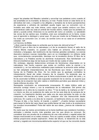 seguir las pisadas del Maestro celestial y escuchar sus palabras como cuando él
las enseñaba en la montaña, la llanura y el mar. Puede morar en esta tierra en la
atmósfera del cielo, e impartir a los afligidos y tentados de la tierra pensamientos
de esperanza y anhelos de santidad; puede lograr que su comunión con el
Invisible sea cada vez más íntima, como aquel que antaño anduvo con Dios,
acercándose cada vez más al umbral del mundo eterno, hasta que los portales se
abran y pueda entrar. Entonces no se sentirá allí como un extraño. Lo saludarán
las voces de los santos que, invisibles, eran sus compañeros en la tierra, voces
que él aprendió a distinguir y amar aquí. El que por medio de la Palabra de Dios
ha vivido en comunión con, el cielo, se sentirá como en su casa en el ambiente
celestial. 128
La Ciencia y la Biblia
"¿Qué cosa de todas ésas no entiende que la mano de Jehová la hizo?"
PUESTO que el libro de la naturaleza y el de la revelación llevan el sello de la
misma Mente maestra, no pueden sino hablar en armonía. Con diferentes
métodos y lenguajes, dan testimonio de las mismas grandes verdades. La ciencia
descubre siempre nuevas maravillas, pero en su investigación no obtiene nada
que, correctamente comprendido, discrepe con la revelación divina. El libro de la
naturaleza y la Palabra escrita se alumbran mutuamente. Nos familiarizan con
Dios al enseñarnos algo de las leyes por medio de las cuales él obra.
Sin embargo, algunas deducciones erróneas de fenómenos observados en la
naturaleza, han hecho suponer que existe un conflicto entre la ciencia y la
revelación y, en los esfuerzos realizados para restaurar la armonía entre ambas,
se han adoptado interpretaciones de las Escrituras que minan y destruyen la
fuerza de la Palabra de Dios. Se ha creído que la geología contradice la
interpretación literal del relato mosaico de la creación. Se pretende que se
requirieron millones de años para que la tierra evolucionara a partir del caos, y a
fin de acomodar la Biblia a esta supuesta revelación de la ciencia, se supone que
los días de la creación han sido vastos e indefinidos períodos que abarcan miles y
hasta millones de años. 129
Semejante conclusión es enteramente innecesaria. El relato bíblico está en
armonía consigo mismo y con la enseñanza de la naturaleza. Del primer día
empleado en la obra de la creación se dice: "Y fue la tarde y la mañana un día".*
Lo mismo se dice en sustancia de cada uno de los seis días de la semana de la
creación. La Inspiración declara que cada uno de esos períodos ha sido un día
compuesto de mañana y tarde, como cualquier otro día transcurrido desde
entonces. En cuanto a la obra de la creación, el testimonio divino es como sigue:
"Porque él dijo, y fue hecho; él mandó, y existió".* ¿Cuánto tiempo necesitaría
para sacar la tierra del caos Aquel que podía llamar de ese modo a la existencia a
los mundos innumerables? Para dar razón de sus obras, ¿hemos de violentar su
Palabra?
Es cierto que los restos encontrados en la tierra testifican que existieron hombres,
animales y plantas mucho más grandes que los que ahora se conocen. Se
considera que son prueba de la existencia de una vida animal y vegetal antes del
tiempo mencionado en el relato mosaico. Pero en cuanto a estas cosas, la historia
bíblica proporciona amplia explicación. Antes del diluvio, el desarrollo de la vida
animal y vegetal era inconmensurablemente superior al que se ha conocido desde
 