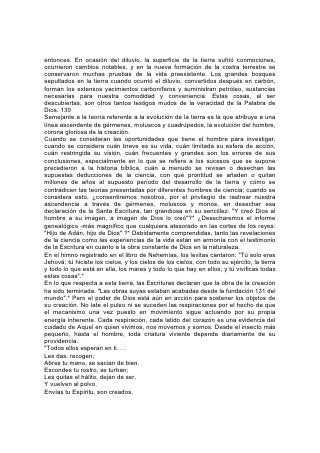 entonces. En ocasión del diluvio, la superficie de la tierra sufrió conmociones,
ocurrieron cambios notables, y en la nueva formación de la costra terrestre se
conservaron muchas pruebas de la vida preexistente. Los grandes bosques
sepultados en la tierra cuando ocurrió el diluvio, convertidos después en carbón,
forman los extensos yacimientos carboníferos y suministran petróleo, sustancias
necesarias para nuestra comodidad y conveniencia. Estas cosas, al ser
descubiertas, son otros tantos testigos mudos de la veracidad de la Palabra de
Dios. 130
Semejante a la teoría referente a la evolución de la tierra es la que atribuye a una
línea ascendente de gérmenes, moluscos y cuadrúpedos, la evolución del hombre,
corona gloriosa de la creación.
Cuando se consideran las oportunidades que tiene el hombre para investigar,
cuando se considera cuán breve es su vida, cuán limitada su esfera de acción,
cuán restringida su visión, cuán frecuentes y grandes son los errores de sus
conclusiones, especialmente en lo que se refiere a los sucesos que se supone
precedieron a la historia bíblica, cuán a menudo se revisan o desechan las
supuestas deducciones de la ciencia, con qué prontitud se añaden o quitan
millones de años al supuesto período del desarrollo de la tierra y cómo se
contradicen las teorías presentadas por diferentes hombres de ciencia; cuando se
considera esto, ¿consentiremos nosotros, por el privilegio de rastrear nuestra
ascendencia a través de gérmenes, moluscos y monos, en desechar esa
declaración de la Santa Escritura, tan grandiosa en su sencillez: "Y creó Dios al
hombre a su imagen, a imagen de Dios lo creó"?* ¿Desecharemos el informe
genealógico -más magnífico que cualquiera atesorado en las cortes de los reyes:
"Hijo de Adán, hijo de Dios" ?* Debidamente comprendidas, tanto las revelaciones
de la ciencia como las experiencias de la vida están en armonía con el testimonio
de la Escritura en cuanto a la obra constante de Dios en la naturaleza.
En el himno registrado en el libro de Nehemías, los levitas cantaron: "Tú solo eres
Jehová; tú hiciste los cielos, y los cielos de los cielos, con todo su ejército, la tierra
y todo lo que está en ella, los mares y todo lo que hay en ellos; y tú vivificas todas
estas cosas".*
En lo que respecta a esta tierra, las Escrituras declaran que la obra de la creación
ha sido terminada. "Las obras suyas estaban acabadas desde la fundación 131 del
mundo".* Pero el poder de Dios está aún en acción para sostener los objetos de
su creación. No late el pulso ni se suceden las respiraciones por el hecho de que
el mecanismo una vez puesto en movimiento sigue actuando por su propia
energía inherente. Cada respiración, cada latido del corazón es una evidencia del
cuidado de Aquel en quien vivimos, nos movemos y somos. Desde el insecto más
pequeño, hasta el hombre, toda criatura viviente depende diariamente de su
providencia.
"Todos ellos esperan en ti. . .
Les das, recogen;
Abres tu mano, se sacian de bien.
Escondes tu rostro, se turban;
Les quitas el hálito, dejan de ser,
Y vuelven al polvo.
Envías tu Espíritu, son creados,
 