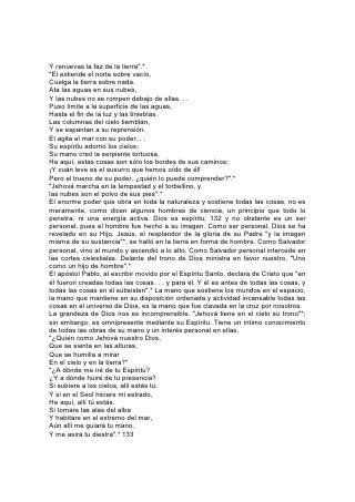 Y renuevas la faz de la tierra".*
"El extiende el norte sobre vacío,
Cuelga la tierra sobre nada.
Ata las aguas en sus nubes,
Y las nubes no se rompen debajo de ellas. . .
Puso límite a la superficie de las aguas,
Hasta el fin de la luz y las tinieblas.
Las columnas del cielo tiemblan,
Y se espantan a su reprensión.
El agita el mar con su poder. . .
Su espíritu adornó los cielos;
Su mano creó la serpiente tortuosa,
He aquí, estas cosas son sólo los bordes de sus caminos;
¡Y cuán leve es el susurro que hemos oído de él!
Pero el trueno de su poder, ¿quién lo puede comprender?".*
"Jehová marcha en la tempestad y el torbellino, y
las nubes son el polvo de sus pies".*
El enorme poder que obra en toda la naturaleza y sostiene todas las cosas, no es
meramente, como dicen algunos hombres de ciencia, un principio que todo lo
penetra, ni una energía activa. Dios es espíritu, 132 y no obstante es un ser
personal, pues el hombre fue hecho a su imagen. Como ser personal, Dios se ha
revelado en su Hijo. Jesús, el resplandor de la gloria de su Padre "y la imagen
misma de su sustancia"*, se halló en la tierra en forma de hombre. Como Salvador
personal, vino al mundo y ascendió a lo alto. Como Salvador personal intercede en
las cortes celestiales. Delante del trono de Dios ministra en favor nuestro, "Uno
como un hijo de hombre".*
El apóstol Pablo, al escribir movido por el Espíritu Santo, declara de Cristo que "en
él fueron creadas todas las cosas. . . y para él. Y él es antes de todas las cosas, y
todas las cosas en él subsisten".* La mano que sostiene los mundos en el espacio,
la mano que mantiene en su disposición ordenada y actividad incansable todas las
cosas en el universo de Dios, es la mano que fue clavada en la cruz por nosotros.
La grandeza de Dios nos es incomprensible. "Jehová tiene en el cielo su trono"*;
sin embargo, es omnipresente mediante su Espíritu. Tiene un íntimo conocimiento
de todas las obras de su mano y un interés personal en ellas.
"¿Quién como Jehová nuestro Dios,
Que se sienta en las alturas,
Que se humilla a mirar
En el cielo y en la tierra?"
"¿A dónde me iré de tu Espíritu?
¿Y a dónde huiré de tu presencia?
Si subiere a los cielos, allí estás tú;
Y si en el Seol hiciere mi estrado,
He aquí, allí tú estás.
Si tomare las alas del alba
Y habitare en el extremo del mar,
Aún allí me guiará tu mano,
Y me asirá tu diestra".* 133
 