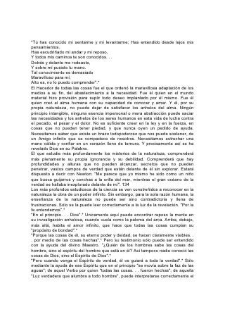 "Tú has conocido mi sentarme y mi levantarme; Has entendido desde lejos mis
pensamientos.
Has escudriñado mi andar y mi reposo,
Y todos mis caminos te son conocidos. . .
Detrás y delante me rodeaste,
Y sobre mí pusiste tu mano.
Tal conocimiento es demasiado
Maravilloso para mí;
Alto es, no lo puedo comprender".*
El Hacedor de todas las cosas fue el que ordenó la maravillosa adaptación de los
medios a su fin, del abastecimiento a la necesidad. Fue él quien en el mundo
material hizo provisión para suplir todo deseo implantado por él mismo. Fue él
quien creó el alma humana con su capacidad de conocer y amar. Y él, por su
propia naturaleza, no puede dejar de satisfacer los anhelos del alma. Ningún
principio intangible, ninguna esencia impersonal o mera abstracción puede saciar
las necesidades y los anhelos de los seres humanos en esta vida de lucha contra
el pecado, el pesar y el dolor. No es suficiente creer en la ley y en la fuerza, en
cosas que no pueden tener piedad, y que nunca oyen un pedido de ayuda.
Necesitamos saber que existe un brazo todopoderoso que nos puede sostener, de
un Amigo infinito que se compadece de nosotros. Necesitamos estrechar una
mano cálida y confiar en un corazón lleno de ternura. Y precisamente así se ha
revelado Dios en su Palabra.
El que estudie más profundamente los misterios de la naturaleza, comprenderá
más plenamente su propia ignorancia y su debilidad. Comprenderá que hay
profundidades y alturas que no pueden alcanzar, secretos que no pueden
penetrar, vastos campos de verdad que están delante de él sin explorar. Estará
dispuesto a decir con Newton: "Me parece que yo mismo he sido como un niño
que busca guijarros y conchas a la orilla del mar, mientras el gran océano de la
verdad se hallaba inexplorado delante de mí". 134
Los más profundos estudiosos de la ciencia se ven constreñidos a reconocer en la
naturaleza la obra de un poder infinito. Sin embargo, para la sola razón humana, la
enseñanza de la naturaleza no puede ser sino contradictoria y llena de
frustraciones. Sólo se la puede leer correctamente a la luz de la revelación. "Por la
fe entendemos".*
"En el principio. . . Dios".* Unicamente aquí puede encontrar reposo la mente en
su investigación anhelosa, cuando vuela como la paloma del arca. Arriba, debajo,
más allá, habita el amor infinito, que hace que todas las cosas cumplan su
"propósito de bondad".*
"Porque las cosas de él, su eterno poder y deidad, se hacen claramente visibles. .
. por medio de las cosas hechas".* Pero su testimonio sólo puede ser entendido
con la ayuda del divino Maestro. "¿Quién de los hombres sabe las cosas del
hombre, sino el espíritu del hombre que está en él? Así tampoco nadie conoció las
cosas de Dios, sino el Espíritu de Dios".*
"Pero cuando venga el Espíritu de verdad, él os guiará a toda la verdad".* Sólo
mediante la ayuda de ese Espíritu que en el principio "se movía sobre la faz de las
aguas"; de aquel Verbo por quien "todas las cosas. . . fueron hechas"; de aquella
"Luz verdadera que alumbra a todo hombre", puede interpretarse correctamente el
 