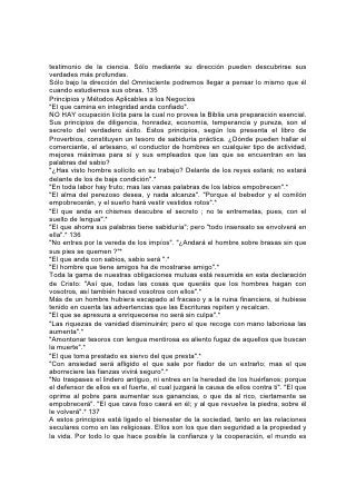 testimonio de la ciencia. Sólo mediante su dirección pueden descubrirse sus
verdades más profundas.
Sólo bajo la dirección del Omnisciente podremos llegar a pensar lo mismo que él
cuando estudiemos sus obras. 135
Principios y Métodos Aplicables a los Negocios
"El que camina en integridad anda confiado".
NO HAY ocupación lícita para la cual no provea la Biblia una preparación esencial.
Sus principios de diligencia, honradez, economía, temperancia y pureza, son el
secreto del verdadero éxito. Estos principios, según los presenta el libro de
Proverbios, constituyen un tesoro de sabiduría práctica. ¿Dónde pueden hallar el
comerciante, el artesano, el conductor de hombres en cualquier tipo de actividad,
mejores máximas para sí y sus empleados que las que se encuentran en las
palabras del sabio?
"¿Has visto hombre solícito en su trabajo? Delante de los reyes estará; no estará
delante de los de baja condición".*
"En toda labor hay fruto; mas las vanas palabras de los labios empobrecen".*
"El alma del perezoso desea, y nada alcanza". "Porque el bebedor y el comilón
empobrecerán, y el sueño hará vestir vestidos rotos".*
"El que anda en chismes descubre el secreto ; no te entremetas, pues, con el
suelto de lengua".*
"El que ahorra sus palabras tiene sabiduría"; pero "todo insensato se envolverá en
ella".* 136
"No entres por la vereda de los impíos". "¿Andará el hombre sobre brasas sin que
sus pies se quemen ?"*
"El que anda con sabios, sabio será ".*
"El hombre que tiene amigos ha de mostrarse amigo".*
Toda la gama de nuestras obligaciones mutuas está resumida en esta declaración
de Cristo: "Así que, todas las cosas que queráis que los hombres hagan con
vosotros, así también haced vosotros con ellos".*
Más de un hombre hubiera escapado al fracaso y a la ruina financiera, si hubiese
tenido en cuenta las advertencias que las Escrituras repiten y recalcan.
"El que se apresura a enriquecerse no será sin culpa".*
"Las riquezas de vanidad disminuirán; pero el que recoge con mano laboriosa las
aumenta".*
"Amontonar tesoros con lengua mentirosa es aliento fugaz de aquellos que buscan
la muerte".*
"El que toma prestado es siervo del que presta".*
"Con ansiedad será afligido el que sale por fiador de un extraño; mas el que
aborreciere las fianzas vivirá seguro".*
"No traspases el lindero antiguo, ni entres en la heredad de los huérfanos; porque
el defensor de ellos es el fuerte, el cual juzgará la causa de ellos contra ti". "El que
oprime al pobre para aumentar sus ganancias, o que da al rico, ciertamente se
empobrecerá". "El que cava foso caerá en él; y al que revuelve la piedra, sobre él
le volverá".* 137
A estos principios está ligado el bienestar de la sociedad, tanto en las relaciones
seculares como en las religiosas. Ellos son los que dan seguridad a la propiedad y
la vida. Por todo lo que hace posible la confianza y la cooperación, el mundo es
 