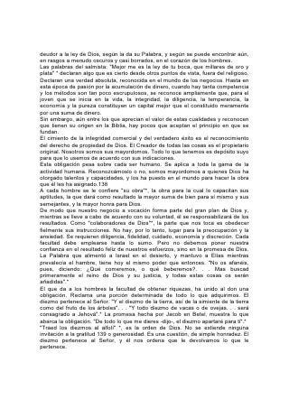 deudor a la ley de Dios, según la da su Palabra, y según se puede encontrar aún,
en rasgos a menudo oscuros y casi borrados, en el corazón de los hombres.
Las palabras del salmista: "Mejor me es la ley de tu boca, que millares de oro y
plata" * declaran algo que es cierto desde otros puntos de vista, fuera del religioso.
Declaran una verdad absoluta, reconocida en el mundo de los negocios. Hasta en
esta época de pasión por la acumulación de dinero, cuando hay tanta competencia
y los métodos son tan poco escrupulosos, se reconoce ampliamente que, para el
joven que se inicia en la vida, la integridad, la diligencia, la temperancia, la
economía y la pureza constituyen un capital mejor que el constituido meramente
por una suma de dinero.
Sin embargo, aún entre los que aprecian el valor de estas cualidades y reconocen
que tienen su origen en la Biblia, hay pocos que aceptan el principio en que se
fundan.
El cimiento de la integridad comercial y del verdadero éxito es el reconocimiento
del derecho de propiedad de Dios. El Creador de todas las cosas es el propietario
original. Nosotros somos sus mayordomos. Todo lo que tenemos es depósito suyo
para que lo usemos de acuerdo con sus indicaciones.
Esta obligación pesa sobre cada ser humano. Se aplica a toda la gama de la
actividad humana. Reconozcámoslo o no, somos mayordomos a quienes Dios ha
otorgado talentos y capacidades, y los ha puesto en el mundo para hacer la obra
que él les ha asignado.138
A cada hombre se le confiere "su obra"*, la obra para la cual lo capacitan sus
aptitudes, la que dará como resultado la mayor suma de bien para sí mismo y sus
semejantes, y la mayor honra para Dios.
De modo que nuestro negocio a vocación forma parte del gran plan de Dios y,
mientras se lleve a cabo de acuerdo con su voluntad, él se responsabilizará de los
resultados. Como "colaboradores de Dios"*, la parte que nos toca es obedecer
fielmente sus instrucciones. No hay, por lo tanto, lugar para la preocupación y la
ansiedad. Se requieren diligencia, fidelidad, cuidado, economía y discreción. Cada
facultad debe emplearse hasta lo sumo. Pero no debemos poner nuestra
confianza en el resultado feliz de nuestros esfuerzos, sino en la promesa de Dios.
La Palabra que alimentó a Israel en el desierto, y mantuvo a Elías mientras
prevalecía el hambre, tiene hoy el mismo poder que entonces. "No os afanéis,
pues, diciendo: ¿Qué comeremos, o qué beberemos?. . . Mas buscad
primeramente el reino de Dios y su justicia, y todas estas cosas os serán
añadidas".*
El que da a los hombres la facultad de obtener riquezas, ha unido al don una
obligación. Reclama una porción determinada de todo lo que adquirimos. El
diezmo pertenece al Señor. "Y el diezmo de la tierra, así de la simiente de la tierra
como del fruto de los árboles". . . "Y todo diezmo de vacas o de ovejas. . . será
consagrado a Jehová".* La promesa hecha por Jacob en Betel, muestra lo que
abarca la obligación. "De todo lo que me dieres -dijo-, el diezmo apartaré para ti".*
"Traed los diezmos al alfolí" *, es la orden de Dios. No se extiende ninguna
invitación a la gratitud 139 o generosidad. Es una cuestión, de simple honradez. El
diezmo pertenece al Señor, y él nos ordena que le devolvamos lo que le
pertenece.
 