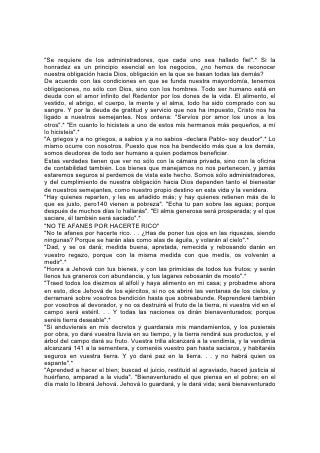 en la tierra, y no lo entregarás a la voluntad de sus enemigos". "A Jehová presta el
que da al pobre, y el bien que ha hecho, se lo volverá a pagar".*
El que invierte de este modo, acumula un doble tesoro. Además de lo que, aunque
lo haya aprovechado sabiamente, deba dejar al fin, acumula riqueza para la
eternidad: El tesoro del carácter, que es la posesión más valiosa de la tierra y el
cielo.
EL TRATO HONRADO EN LOS NEGOCIOS
"Conoce Jehová los días de los perfectos, y la heredad de ellos será para siempre.
No serán avergonzados en el mal tiempo, y en los días de hambre serán
saciados".*
"El que anda en integridad y hace justicia, y habla verdad en su corazón . . .El que
aún jurando en daño suyo, no por eso cambia". "El que aborrece la ganancia de
violencias, el que sacude sus manos para no recibir cohecho el que cierra sus ojos
para no ver cosa mala; este habitará en las alturas. . . se le dará su pan, y sus
aguas serán seguras. Tus ojos verán al Rey en su hermosura; verán la tierra que
está lejos".* 142
Dios ha descrito en su Palabra a un hombre próspero, cuya vida fue un éxito en el
sentido más verdadero, hombre al cual el cielo y la tierra se complacían en honrar.
Job mismo dice de su vida:
        "Como fui en los días de mi juventud
        "Cuando el favor de Dios velaba sobre mi tienda;
        Cuando aún estaba conmigo el Omnipotente,
        Y mis hijos alrededor de mí. . .
        Cuando yo salía a la puerta a mi juicio,
        Y en la plaza hacía preparar mi asiento,
        Los jóvenes me veían, y se escondían;
        Y los ancianos se levantaban, y estaban de pie.
        Los príncipes detenían sus palabras;
        Ponían la mano sobre su boca.
        La voz de los principales se apagaba. . .
        "Los oídos que me oían me llamaban
        bienaventurado,
        Y los ojos que me veían me daban testimonio,
        Porque yo libraba al pobre que clamaba,
        Y al huérfano que carecía de ayudador.
        "La bendición del que se iba a perder venía sobre mí,
        Y al corazón de la viuda yo daba alegría.
        Me vestía, de justicia, y ella me cubría;
        Como manto y diadema era mi rectitud.
        Yo era ojos al ciego,
        Y pies al cojo.
        A los menesterosos era padre,
        Y de la causa que no entendía, me informaba
        con diligencia".
        "El forastero no pasaba fuera la noche;
        Mis puertas abría al caminante".
        "Me oían, y esperaban. . .
 