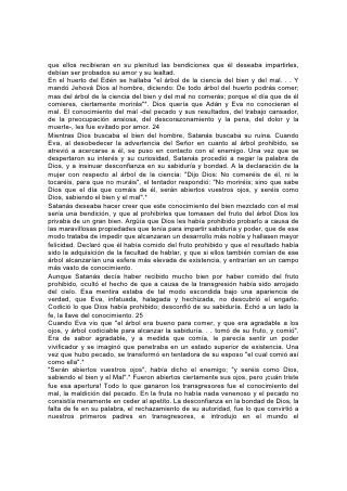 que ellos recibieran en su plenitud las bendiciones que él deseaba impartirles,
debían ser probados su amor y su lealtad.
En el huerto del Edén se hallaba "el árbol de la ciencia del bien y del mal. . . Y
mandó Jehová Dios al hombre, diciendo: De todo árbol del huerto podrás comer;
mas del árbol de la ciencia del bien y del mal no comerás; porque el día que de él
comieres, ciertamente morirás"*. Dios quería que Adán y Eva no conocieran el
mal. El conocimiento del mal -del pecado y sus resultados, del trabajo cansador,
de la preocupación ansiosa, del descorazonamiento y la pena, del dolor y la
muerte-, les fue evitado por amor. 24
Mientras Dios buscaba el bien del hombre, Satanás buscaba su ruina. Cuando
Eva, al desobedecer la advertencia del Señor en cuanto al árbol prohibido, se
atrevió a acercarse a él, se puso en contacto con el enemigo. Una vez que se
despertaron su interés y su curiosidad, Satanás procedió a negar la palabra de
Dios, y a insinuar desconfianza en su sabiduría y bondad. A la declaración de la
mujer con respecto al árbol de la ciencia: "Dijo Dios: No comeréis de él, ni le
tocaréis, para que no muráis", el tentador respondió: "No moriréis; sino que sabe
Dios que el día que comáis de él, serán abiertos vuestros ojos, y seréis como
Dios, sabiendo el bien y el mal".*
Satanás deseaba hacer creer que este conocimiento del bien mezclado con el mal
sería una bendición, y que al prohibirles que tomasen del fruto del árbol Dios los
privaba de un gran bien. Argüía que Dios les había prohibido probarlo a causa de
las maravillosas propiedades que tenía para impartir sabiduría y poder, que de ese
modo trataba de impedir que alcanzaran un desarrollo más noble y hallasen mayor
felicidad. Declaró que él había comido del fruto prohibido y que el resultado había
sido la adquisición de la facultad de hablar, y que si ellos también comían de ese
árbol alcanzarían una esfera más elevada de existencia, y entrarían en un campo
más vasto de conocimiento.
Aunque Satanás decía haber recibido mucho bien por haber comido del fruto
prohibido, ocultó el hecho de que a causa de la transgresión había sido arrojado
del cielo. Esa mentira estaba de tal modo escondida bajo una apariencia de
verdad, que Eva, infatuada, halagada y hechizada, no descubrió el engaño.
Codició lo que Dios había prohibido; desconfió de su sabiduría. Echó a un lado la
fe, la llave del conocimiento. 25
Cuando Eva vio que "el árbol era bueno para comer, y que era agradable a los
ojos, y árbol codiciable para alcanzar la sabiduría. . . tomó de su fruto, y comió".
Era de sabor agradable, y a medida que comía, le parecía sentir un poder
vivificador y se imaginó que penetraba en un estado superior de existencia. Una
vez que hubo pecado, se transformó en tentadora de su esposo "el cual comió así
como ella".*
"Serán abiertos vuestros ojos", había dicho el enemigo; "y seréis como Dios,
sabiendo el bien y el Mal".* Fueron abiertos ciertamente sus ojos, pero ¡cuán triste
fue esa apertura! Todo lo que ganaron los transgresores fue el conocimiento del
mal, la maldición del pecado. En la fruta no había nada venenoso y el pecado no
consistía meramente en ceder al apetito. La desconfianza en la bondad de Dios, la
falta de fe en su palabra, el rechazamiento de su autoridad, fue lo que convirtió a
nuestros primeros padres en transgresores, e introdujo en el mundo el
 