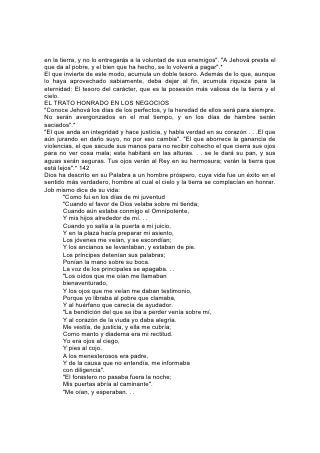 Calificaba yo el camino de ellos, y me sentaba
      entre ellos como el jefe;
      Y moraba como rey en el ejército,
      Como el que consuela a los que lloran".*
      "La bendición de Jehová es la que enriquece,
      y no añade tristeza con ella".*
143
"Las riquezas y la honra están conmigo -declara la Sabiduría-; riquezas duraderas,
y justicia" . * La Biblia también nos muestra el resultado de apartarnos de los
principios rectos en nuestro trato con Dios y con nuestros semejantes. El Señor
dice lo siguiente a los que ha confiado sus dones, pero que son indiferentes a sus
requerimientos:
ALGUNAS CAUSAS DE FRACASO
"Meditad bien sobre vuestros caminos. Sembráis mucho, y recogéis poco; coméis,
y no os saciáis; bebéis, y no quedáis satisfechos; os vestís, y no os calentáis; y el
que trabaja a jornal recibe su jornal en saco roto. . . Buscáis mucho, y halláis poco;
y encerráis en casa, y yo lo disiparé en un soplo". "Antes que sucediesen estas
cosas, venían al montón de veinte efas, y había diez; venían al lagar para sacar
cincuenta cántaros, y había veinte". "¿Robará el hombre a Dios? Pues vosotros
me habéis robado. Y dijisteis: ¿En qué te hemos robado? En vuestros diezmos y
ofrendas". "Por eso se detuvo de los cielos sobre vosotros la lluvia, y la tierra
detuvo sus frutos".*
"Por tanto, puesto que vejáis al pobre. . . edificasteis casas de piedra labrada, mas
no las habitaréis; plantasteis, hermosas viñas, más no beberéis el vino de ellas".
"Y Jehová enviará contra ti la maldición, quebranto y asombro en todo cuanto
pusieres mano e hicieres". "Tus hijos y tus hijas serán entregados a otro pueblo, y
tus ojos lo verán, y desfallecerán por ellos todo el día; y no habrá fuerza en tu
mano".* "El que injustamente amontona riquezas en la mitad de sus días las
dejará, y en su postrimería será insensato".*144
Las cuentas de cada negocio, los detalles de cada transacción, son sometidos al
escrutinio de inspectores invisibles, agentes de Aquel que nunca transige ,con la
injusticia, nunca tolera el mal, nunca disculpa el agravio.
"Si opresión de pobres y perversión de derecho y de justicia vieres. . . no te
maravilles de ello; porque sobre el alto vigila otro más alto, y uno más alto está
sobre ellos". "No hay tinieblas ni sombra de muerte donde se escondan los que
hacen maldad".*
"¿HAY CONOCIMIENTO EN EL ALTÍSIMO?"
"Ponen su boca contra el cielo. . . Y dicen: ¿Cómo sabe Dios? ¿Y hay
conocimiento en el Altísimo?" "Estas cosas hiciste -dice Dios-, y yo he callado;
pensabas que de cierto sería yo como tú; pero te reprenderé, y las pondré delante
de tus ojos".*
"De nuevo alcé mis ojos y miré, y he aquí un rollo que volaba. . . Esta es la
maldición que sale sobre la faz de toda la tierra; porque todo aquél que hurta
(como está de un lado del rollo) será destruido; y todo aquel que jura falsamente
(como está del otro lado del rollo) será destruido. Yo la he hecho salir, dice Jehová
de los ejércitos, y vendrá a la casa del ladrón, y a la casa del que jura falsamente
 