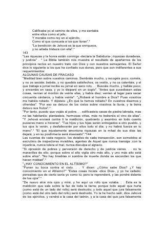 en mi nombre; y permanecerá en medio de su casa y la consumirá con sus
maderas y sus piedras".*
La ley de Dios condena a todo aquel que obra maldad. Esta puede desatender su
voz, tratar de acallar su advertencia, pero es en vano. A todas partes lo sigue. Se
hace oír. Perturba su paz. Si no 145 le presta atención, lo persigue hasta el
sepulcro. Da testimonio contra él en el juicio. Como fuego inextinguible, consume
al fin el alma y el cuerpo. "Porque ¿qué aprovechará al hombre si ganare todo el
mundo, y perdiere su alma?"*
Este asunto requiere la consideración de todo padre, maestro y alumno, de todo
ser humano, joven o viejo. No puede ser perfecto o completo ningún proyecto de
negocios o plan de vida que abarque únicamente los breves años de la vida actual
y no haga provisión para el futuro eterno. Enséñese a los jóvenes a considerar la
eternidad al hacer sus cálculos. Enséñeseles a escoger los principios y buscar las
cosas durables, a acumular para sí aquel "tesoro en los cielos que no se agote,
donde ladrón no llega, ni polilla destruye"*, a conquistar amigos "por medio de las
riquezas injustas", para que cuando éstas falten, aquéllos os "reciban en las
moradas eternas".*
Todos los que hacen esto, se están preparando de la mejor manera posible para
la vida en este mundo. Nadie puede acumular tesoro en el cielo, sin descubrir que
de esa manera se enriquece y ennoblece su vida en la tierra.
"La piedad para todo aprovecha, pues tiene promesa de esta vida presente, y de
la venidera".*
146
Biografías Bíblicas
"Por fe conquistaron reinos, hicieron justicia..... sacaron fuerzas de debilidad".
COMO medio de educación, ninguna porción, de la Biblia es de mayor valor que
sus biografías. Estas difieren de todas las demás porque son absolutamente fieles
a la realidad. Es imposible que una mente finita interprete exactamente, en todas
las cosas, lo que hace otra. Solamente Aquel que lee el corazón, que percibe la
fuente secreta de los motivos y las acciones, puede describir con absoluta
fidelidad el carácter, o presentar un fiel resumen de una vida humana. Sólo en la
Palabra de Dios se encuentra tal cosa.
No hay verdad tan claramente enseñada por la Biblia como la de que lo que
hacemos, es resultado de lo que somos. En gran parte, los incidentes de la vida
son el fruto de nuestros propios pensamientos y acciones. "La maldición nunca
vendrá sin causa".*
"Decid al justo que le irá bien. . . ¡Ay del impío! Mal le irá, porque según las obras
de sus manos le será pagado".*
"Oye, tierra: He aquí yo traigo mal sobre este pueblo, el fruto de sus
pensamientos; porque no escucharon mis palabras, y aborrecieron mi ley".*
Es terrible esta verdad y debería ser profundamente inculcada. Toda acción recae
sobre el que la ejecuta. Nunca un ser humano puede dejar de reconocer, en los
males que aquejan su vida, el fruto de su propia siembra. Sin embargo, no
estamos sin esperanza.147
Jacob recurrió al fraude para obtener el derecho de la primogenitura que ya le
correspondía según la promesa de Dios, y la cosecha que recogió fue el odio de
su hermano. Durante los veinte años de su destierro fue defraudado y sufrió
 