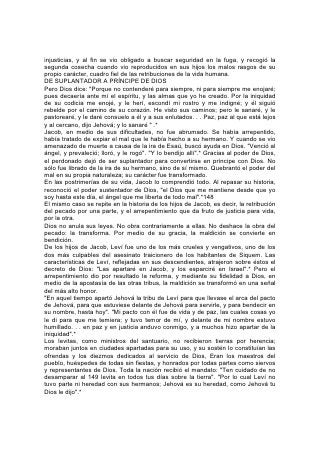 LA VICTORIA POR LA FE
El caso de Israel ilustra la verdad de que el hombre "cual es su pensamiento en su
corazón, tal es él".* Cuando se encontraban en la frontera de la tierra de Canaán,
los espías, después de recorrerla, presentaron su informe. Perdieron de vista la
belleza y la fertilidad de la tierra, por temor a las dificultades que presentaría la
invasión. Las ciudades rodeadas de altas murallas, los guerreros gigantescos, los
férreos carros de guerra, debilitaron su fe. Al excluir a Dios, la multitud se hizo eco
de la decisión de los espías incrédulos: "No podremos subir contra aquel pueblo,
porque es más fuerte que nosotros".* Sus palabras resultaron ciertas. No pudieron
subir y consumieron sus vidas en el desierto.
Sin embargo, entre los doce que vieron la tierra, hubo dos que razonaron de otro
modo. "Más podremos nosotros que ellos" *, decían, considerando que la promesa
de Dios era superior a los gigantes, las ciudades amuralladas o los carros de
hierro. Para ellos, su palabra era cierta. Aunque compartieron con sus hermanos
los cuarenta años de peregrinación, Caleb y Josué entraron en la tierra prometida.,
El primero, tan valiente como cuando salió de Egipto con las huestes del Señor,
pidió y recibió como porción suya la fortaleza de los gigantes. Gracias al poder de
Dios, expulsó a los cananeos. Fue dueño de los viñedos y bosquecillos de olivos
que sus pies habían pisado. Aunque los cobardes y rebeldes perecieron en el
desierto, los hombres de fe comieron las uvas de Escol.150
No hay verdad que la Biblia presente tan claramente como la del peligro de
apartarse, aunque sea una vez, de la justicia, peligro que afecta tanto al culpable
de la mala acción como a todos los que están al alcance de su influencia. El
ejemplo tiene un poder extraordinario y cuando se pone del lado de las malas
tendencias de nuestra naturaleza, su poder llega a ser casi irresistible.
EJEMPLOS ALECCIONADORES
La fortaleza más poderosa del vicio en nuestro mundo no es la vida inicua del
pecador abandonado, o del paria degradado; es la vida que parece virtuosa,
honorable, noble, pero en la cual se fomenta un pecado, se abriga un vicio. Para el
alma que lucha en secreto contra alguna tentación gigantesca y tiembla al borde
del precipicio, semejante ejemplo es uno de los más poderosos incentivos para
pecar. El que, dotado de elevados conceptos de la vida, la verdad y el honor, viola
intencionalmente un precepto de la santa ley de Dios, pervierte sus nobles ' dones
hasta convertirlos en una tentación para pecar. El genio, el talento, la simpatía,
hasta las acciones generosas y bondadosas, pueden llegar a ser así lazos de
Satanás para atraer a las almas al precipicio de la ruina.
Por eso Dios ha dado tantos ejemplos que muestran los resultados que puede
tener un solo acto malo. Desde la triste historia de aquel pecado "que trajo la
muerte al mundo, y toda nuestra desgracia, con la pérdida del Edén", hasta la de
aquel que por treinta piezas de plata vendió al Señor de gloria, la biografía bíblica
abunda en ejemplos dados como advertencias puestas en las sendas que se
apartan del camino de la vida.
También son una advertencia los resultados que han seguido al hecho de ceder
una sola vez a la debilidad humana y al error, fruto de la pérdida de la fe. 151
Por faltarle una vez la fe, Elías abrevió la obra de su vida. Pesada había sido la
carga que había llevado en favor de Israel; fieles habían sido sus advertencias
contra la idolatría nacional, y profunda su preocupación cuando, durante los tres
 