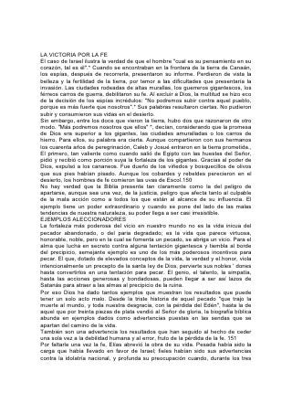 años y medio de hambre, esperó una señal de arrepentimiento. En el monte
Carmelo estuvo solo de parte de Dios. La idolatría fue derribada por el poder de la
fe, y la lluvia bendita dio testimonio de las lluvias de bendición que aguardaban
para ser derramadas sobre Israel. Luego, cansado y débil, huyó ante las
amenazas de Jezabel, y solo en el desierto oró para pedir la muerte. Le había
faltado la fe. No podría completar la obra que había empezado. Dios le ordenó que
ungiera a otro como profeta en su lugar.
LA DISCIPLINA DEL SUFRIMIENTO
Pero el Señor tuvo en cuenta el servicio sincero de su siervo. Elías no iba a
perecer desalentado y solo en el desierto. No le tocaría descender a la tumba, sino
subir con los ángeles de Dios a la presencia de su gloria.
Estos casos declaran lo que algún día comprenderá todo ser humano: que el
pecado sólo puede acarrear vergüenza y pérdida, que la incredulidad significa
fracaso, pero que la misericordia de Dios llega hasta las mayores profundidades;
que la fe eleva al alma arrepentida hasta compartir la condición de hijos de Dios.
Todos los que en este mundo prestan verdadero servicio a Dios o al hombre,
reciben una educación preparatoria en la escuela del dolor. Cuanto mayor sea la
confianza y más elevado el servicio, más estrecha será la prueba y más severa la
disciplina. Estudiad las vidas de José y Moisés, de Daniel y David. Comparad la
historia de los primeros años 152 de David con la de Salomón, y considerad los
resultados.
David estuvo en su juventud íntimamente relacionado con Saúl, y su permanencia
en la corte y su contacto con los miembros de la casa del rey le permitieron
descubrir la naturaleza de los cuidados, las penas y las perplejidades ocultas bajo
el brillo y la pompa de la realeza. Vio de cuán poco valor es la gloria humana para
dar paz al alma, y sintió alivio y alegría al regresar de la corte del rey para cuidar
los rebaños.
Cuando, a causa de los celos de Saúl, tuvo que huir al desierto, David, aislado de
todo sostén humano, se apoyó más fuertemente en Dios. La incertidumbre y la
inquietud de la vida del desierto, su incesante peligro, la necesidad de huir con
frecuencia, el carácter de los hombres que se le unieron allí, "todos los afligidos, y
todo el que estaba endeudado, y todos los que se hallaban en amargura de
espíritu"*, hacían más necesaria aún la severa disciplina propia. Estas vicisitudes
despertaron y desarrollaron en él la facultad de tratar con los hombres, la simpatía
por los oprimidos y el odio a la injusticia. En los años de espera y peligro, David
aprendió a buscar en Dios su consuelo, su sostén, su vida. Aprendió que
solamente por medio del poder de Dios podría llegar al trono; solamente por medio
de la sabiduría divina podría gobernar sabiamente. Mediante la instrucción
recibida en la escuela de las dificultades y el dolor, David pudo merecer este juicio,
aunque más tarde lo manchara su gran pecado: "Administraba justicia y equidad a
todo su pueblo".*
En los primeros años de la vida de Salomón faltó la disciplina de los primeros años
de la vida de David. En cuanto a condiciones, carácter y vida, parecía más
favorecido que todos los demás. Noble en 153 juventud y en virilidad, amado por
su Dios, Salomón se inició en un reinado que prometía gran prosperidad y honor.
Las naciones se maravillaban del conocimiento y la perspicacia del hombre a
quien Dios había dado sabiduría. Pero el orgullo de la prosperidad lo separó de
 