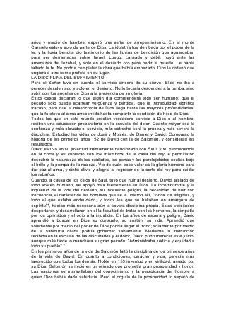 Dios. Salomón se apartó del gozo de la comunión divina para buscar satisfacción
en los placeres de los sentidos. El mismo escribió:
LA EXPERIENCIA DE SALOMÓN
"Engrandecí mis obras, edifiqué para mí casas, planté para mí viñas; me hice
huertos y jardines, planté en ellos árboles de todo fruto. . . Compré siervos y
siervas. . . Me amontoné también plata y oro, y tesoros preciados de reyes y de
provincias; me hice de cantores y cantoras, de los deleites de los hijos de los
hombres. . . y fui engrandecido y aumentado más que todos los que fueron antes
de mí en Jerusalén. . . No negué a mis ojos ninguna cosa que desearan, ni aparté
mi corazón de placer alguno, porque mí corazón gozó de todo mi trabajo. . . Miré
yo luego todas las obras que habían hecho mis manos, y el trabajo que tomé para
hacerlas; y he aquí, todo era vanidad y aflicción de espíritu, y sin provecho debajo
del sol. Después volví yo a mirar para ver la sabiduría y los desvaríos y la
necedad, porque ¿qué podrá hacer el hombre que venga después del rey? Nada,
sino lo que ya ha sido hecho".*
"Aborrecí, por tanto, la vida. . . Asimismo aborrecí todo mi trabajo que había hecho
debajo del sol".*
Por medio de su amarga experiencia, Salomón conoció la vanidad de una vida que
busca su mayor bien en las cosas terrenales. Erigió altares a dioses paganos sólo
para comprender cuán vana es la promesa de descanso que ofrecen al alma.
En sus últimos años, Salomón se apartó, cansado y sediento, de las
resquebrajadas cisternas de la tierra 154 y volvió a beber de la fuente de la vida.
Impulsado por el Espíritu de la inspiración, escribió para las generaciones
posteriores la historia de sus años malgastados, con sus lecciones de advertencia,
y así, aunque su pueblo cosechó el mal que, él había sembrado, la obra de la vida
de Salomón no se perdió totalmente. Al fin, la disciplina del sufrimiento llevó a
cabo en él su obra.
Pero con semejante alborear, ¡cuán glorioso hubiera podido ser el día de su vida si
Salomón hubiese aprendido en su juventud la lección que el sufrimiento había
enseñado a otras vidas!
LA PRUEBA DE JOB
Para los que aman a Dios, "a los que conforme a sus propósitos son llamados" *,
la biografía bíblica presenta una lección aún mayor basada en el ministerio del
dolor. "Vosotros, pues, sois mis testigos, dice Jehová"*, testigos de que él es
bueno, y que su bondad es suprema. "Pues hemos llegado a ser espectáculo al
mundo, a los ángeles y a los hombres".*
El altruismo, principio básico del reino de Dios, concita el odio de Satanás, que
niega hasta su misma existencia. Desde el comienzo del gran conflicto ha tratado
de demostrar que los principios que constituyen el fundamento de la actividad
divina son egoístas, y califica del mismo modo a todos los que sirven a Dios. La
obra de Cristo y la de todos los que llevan su nombre consiste en refutar las
acusaciones de Satanás.
Jesús vino en forma humana para ofrecer en su propia vida un ejemplo de
altruismo. Y todos los que aceptan este principio deben ser colaboradores con él,
demostrándolo en la vida práctica. escoger la justicia por la justicia misma;
ponerse de parte de la verdad aunque cueste sufrimiento y sacrificio, 155 "ésta es
la herencia de los siervos de Jehová, y su salvación de mí vendrá, dijo Jehová".*
 