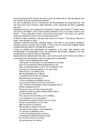 Y mis ojos lo verán, y no otro".*
De acuerdo con su fe, fue tratado Job. "Me probará -dijo-, y saldré como oro".* Así
ocurrió. Por medio de su paciente resistencia vindicó su propio carácter y de ese
modo el carácter de Aquel de quien era representante. Y "quitó Jehová la aflicción
de Job. . . y aumentó al doble todas las cosas que habían sido de Job. . . y bendijo
Jehová el postrer estado de Job más que el primero".*
Entre los que por su abnegación han compartido los sufrimientos de Cristo, figuran
los nombres de 157 Jonatán y de Juan el Bautista, el uno en el Antiguo
Testamento y el otro en el Nuevo.
Jonatán, que por nacimiento era heredero del trono, sabía que había sido privado
de él por decreto divino; sin embargo, fue el más tierno y fiel amigo de David, su
rival, y lo protegió a riesgo de su vida; fue fiel a su padre durante los días sombríos
de la decadencia de su poder, y cayó al fin a su lado. El nombre de Jonatán está
atesorado en el cielo, y en la tierra es un testigo de la existencia y el poder del
amor abnegado.
Cuando Juan el Bautista apareció como, heraldo del Mesías, conmovió a la
nación. Grandes multitudes constituidas por toda clase de personas seguían sus
pasos de un lugar a otro. Pero todo cambió cuando llegó Aquel acerca de quien
había dado testimonio. Las multitudes siguieron a Jesús, y la obra de Juan pareció
llegar a su fin. Sin embargo, su fe no vaciló. "Es necesario que él crezca -dijo-,
pero que yo mengüe".*
Transcurrió el tiempo y no se estableció el reino que Juan había esperado
confiadamente. En la celda donde lo arrojó Herodes, privado del aire vivificador y
de la libertad del desierto, esperó y veló. No hubo despliegue de armas ni se
hicieron pedazos las puertas de la prisión, pero la curación de los enfermos, la
predicación del Evangelio, la elevación de las almas de los hombres, dieron
testimonio de la misión de Cristo.
Solo en la celda, al ver a qué fin semejante al de su Maestro lo conducía su senda,
Juan aceptó su destino: La comunión con Cristo en los padecimientos. Los
mensajeros celestiales lo acompañaron hasta el sepulcro. Los seres del universo,
caídos y no caídos, fueron testigos de la reivindicación de su servicio abnegado.
158
Y en todas las generaciones que han surgido desde entonces, las almas dolientes
han sido sostenidas por el testimonio de la vida de Juan. En la cárcel, en el
cadalso, en la hoguera, los hombres y mujeres han sido fortalecidos a través de
los siglos de tinieblas, por el recuerdo de aquel de quien Cristo declaró: "Entre los
que nacen de mujer, no se ha levantado otro mayor".* "¿Y qué más digo? Porque
el tiempo me faltaría contando de Gedeón, de Barac, de Sansón, de Jefté. . . así
como de Samuel y de los profetas; que por fe conquistaron reinos, hicieron
justicia, alcanzaron promesas, taparon bocas de leones, apagaron fuegos
impetuosos, evitaron filo de espada, sacaron fuerza de debilidad, se hicieron
fuertes en batallas, pusieron en fuga ejércitos extranjeros.
"Las mujeres recibieron sus muertos mediante resurrección; mas otros fueron
atormentados, no aceptando el rescate, a fin de obtener mejor resurrección. Otros
experimentaron vituperios y azotes, y a más de esto prisiones y cárceles".
"Fueron apedreados, aserrados, puestos a prueba, muertos a filo de espada;
anduvieron de aquí para allá cubiertos de pieles de ovejas y de cabras, pobres,
 