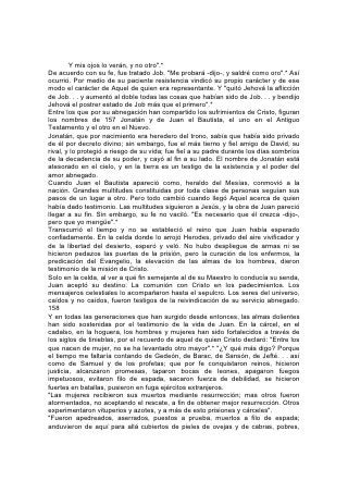 angustiados, maltratados; de los cuales el mundo no era digno; errando por los
desiertos, por los montes, por las cuevas y por las cavernas de la tierra.".
"Y todos éstos; aunque alcanzaron buen testimonio por la fe, no recibieron lo
prometido; proveyendo Dios alguna cosa mejor para nosotros, para que no fuesen
ellos perfeccionados aparte de nosotros".* 159
Poesía y Canto
"Cánticos fueron para mí tus estatutos en la casa donde fui extranjero".
EN LAS Escrituras se encuentran las expresiones poéticas más antiguas y
sublimes. Antes que cantaran los poetas más antiguos del mundo, el pastor de
Madián registró las palabras que Dios dirigió a Job, palabras cuya majestad no
igualan ni aproximadamente las producciones más elevadas del genio humano:
       "¿Dónde estabas tú cuando yo fundaba la tierra?. . .
       ¿Quién encerró con puertas el mar,
Cuando se derramaba saliéndose de su seno,
       Cuando puse yo nubes por vestidura suya,
       Y por su faja oscuridad,
       Y establecí sobre él mi decreto,
Le puse puertas y cerrojo,
       Y dije: Hasta aquí llegarás, y no pasarás adelante,
        ahí parará el orgullo de tus olas?
       "¿Has mandado tú a la mañana en tus días?
       ¿Has mostrado al alba su lugar?. . .
       "¿Has entrado tú hasta las fuentes del mar,
       Y has andado escudriñando el abismo?
       ¿Te han sido descubiertas las puertas de la muerte,
       Y has visto las puertas de la sombra de muerte?
       ¿Has considerado tú hasta las anchuras de la tierra?
Declara si sabes todo esto.
       "¿Por dónde va el camino a la habitación de la luz,
       Y dónde está el lugar de las tinieblas?. . .160
       "¿Has entrado tú en los tesoros de la nieve,
       O has visto los tesoros del granizo?. . .
       ¿Por qué camino se reparte la luz,
       Y se esparce el viento solano sobre la tierra?
       ¿Quién repartió conducto al turbión,
       Y camino a los relámpagos y truenos,
       Haciendo llover sobre la tierra deshabitada,
       Sobre el desierto, donde no hay hombre,
       Para saciar la tierra desierta e inculta,
       Y para hacer brotar la tierna hierba?. . .
       "¿Podrás tú atar los lazos de las Pléyades,
       O desatarás las ligaduras de Orión?
       ¿Sacarás tú a su tiempo las constelaciones de los cielos,
       O guiarás a la Osa Mayor con sus hijos?"*
En cuanto a la belleza de expresión, leed también la descripción de la primavera,
que es parte del Cantar de los Cantares:
        "Porque he aquí ha pasado el invierno,
 