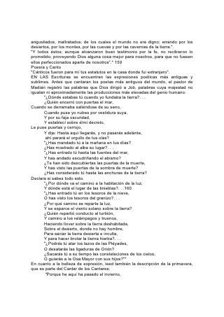 Se ha mudado, la lluvia se fue;
       Se han mostrado las flores en la tierra,
       El tiempo de la canción ha venido,
       Y en nuestro país se ha oído la voz de la tórtola.,
       La higuera ha echado sus higos,
       Y las vides en cierne dieron olor;
       Levántate, oh amiga mía, hermosa mía, y ven".*
No es inferior en belleza la profecía involuntaria de bendición para Israel
pronunciada por Balaam:
       "De Aram me trajo Balac,
       Rey de Moab, de los montes del oriente; Ven, maldíceme a Jacob,
       Y ven, execra a Israel.
       ¿Por qué maldeciré yo al que Dios no maldijo?
       ¿Y por qué he de execrar al que Jehová no ha execrado?
       Porque de la cumbre de las peñas lo veré,
       Y desde los collados lo miraré;
       He aquí un pueblo que habitará confiado,
       Y no será contado entre las naciones. . . 161
       "He aquí, he recibido orden de bendecir;
       El dio bendición, y no podré revocarla.
       No ha notado iniquidad en Jacob,
       Ni ha visto perversidad en Israel.
       Jehová, su Dios está con él,
       Y júbilo de rey en él. . .
       Porque contra Jacob no hay agüero,
       Ni adivinación contra Israel.
       Como ahora, será dicho de Jacob y de Israel:
       ¡Lo que ha hecho Dios!"
       "Dijo el que oyó los dichos de Dios,
       El que vio la visión del Omnipotente. . .
       ¡Cuán hermosas son tus tiendas, oh Jacob, Tus habitaciones, oh Israel!
       Como arroyos están extendidas,
       Como huertos junto al río,
       Como áloes plantados por Jehová,
       Como cedros junto a las aguas".
       "Dijo el que oyó los dichos de Jehová,
       Y el que sabe la ciencia del Altísimo. . .
       Lo veré, mas no ahora;
       Lo miraré, mas no de cerca:
       Saldrá ESTRELLA de Jacob,
       Y se levantará cetro de Israel. . .
       De Jacob saldrá el dominador".*
La melodía de alabanza es la atmósfera del cielo; y cuando el cielo se pone en
contacto con la tierra, se oye música y alabanza, "alegría y gozo, alabanza y voces
de canto".*
Por encima de la tierra recién creada, hermosa e inmaculada, bajo la sonrisa de
Dios, "alababan todas las estrellas del alba, y se regocijaban todos los hijos de
 