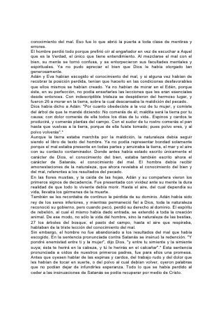conocimiento del mal. Eso fue lo que abrió la puerta a toda clase de mentiras y
errores.
El hombre perdió todo porque prefirió oír al engañador en vez de escuchar a Aquel
que es la Verdad, el único que tiene entendimiento. Al mezclarse el mal con el
bien, su mente se tornó confusa, y se entorpecieron sus facultades mentales y
espirituales. Ya no pudo apreciar el bien que Dios le había otorgado tan
generosamente.
Adán y Eva habían escogido el conocimiento del mal, y si alguna vez habían de
recobrar la posición perdida, tenían que hacerlo en las condiciones desfavorables
que ellos mismos se habían creado. Ya no habían de morar en el Edén, porque
éste, en su perfección, no podía enseñarles las lecciones que les eran esenciales
desde entonces. Con indescriptible tristeza se despidieron del hermoso lugar, y
fueron 26 a morar en la tierra, sobre la cual descansaba la maldición del pecado.
Dios había dicho a Adán: "Por cuanto obedeciste a la voz de tu mujer, y comiste
del árbol de que te mandé diciendo: No comerás de él; maldita será la tierra por tu
causa; con dolor comerás de ella todos los días de tu vida.. Espinos y cardos te
producirá, y comerás plantas del campo. Con el sudor de tu rostro comerás el pan
hasta que vuelvas a la tierra, porque de ella fuiste tomado; pues polvo eres, y al
polvo volverás".*
Aunque la tierra estaba marchita por la maldición, la naturaleza debía seguir
siendo el libro de texto del hombre. Ya no podía representar bondad solamente
porque el mal estaba presente en todas partes y arruinaba la tierra, el mar y el aire
con su contacto contaminador. Donde antes había estado escrito únicamente el
carácter de Dios, el conocimiento del bien, estaba también escrito ahora el
carácter de Satanás, el conocimiento del mal. El hombre debía recibir
amonestaciones de la naturaleza, que ahora revelaba el conocimiento del bien y
del mal, referentes a los resultados del pecado.
En las flores mustias, y la caída de las hojas, Adán y su compañera vieron los
primeros signos de decadencia. Fue presentada con vividez ante su mente la dura
realidad de que todo lo viviente debía morir. Hasta el aire, del cual dependía su
vida, llevaba los gérmenes de la muerte.
También se les recordaba de continuo la pérdida de su dominio. Adán había sido
rey de los seres inferiores, y mientras permaneció fiel a Dios, toda la naturaleza
reconoció su gobierno, pero cuando pecó, perdió su derecho al dominio. El espíritu
de rebelión, al cual él mismo había dado entrada, se extendió a toda la creación
animal. De ese modo, no sólo la vida del hombre, sino la naturaleza de las bestias,
27 los árboles del bosque, el pasto del campo, hasta el aire que respiraba,
hablaban de la triste lección del conocimiento del mal.
Sin embargo, el hombre no fue abandonado a los resultados del mal que había
escogido. En la sentencia pronunciada contra Satanás se insinuó la redención. "Y
pondré enemistad entre ti y la mujer", dijo Dios, "y entre tu simiente y la simiente
suya; ésta te herirá en la cabeza, y tú le herirás en el calcañar".* Esta sentencia
pronunciada a oídos de nuestros primeros padres, fue para ellos una promesa.
Antes que oyesen hablar de las espinas y cardos, del trabajo rudo y del dolor que
les habían de tocar en suerte, o del polvo al cual debían volver, oyeron palabras
que no podían dejar de infundirles esperanza. Todo lo que se había perdido al
ceder a las insinuaciones de Satanás se podía recuperar por medio de Cristo.
 