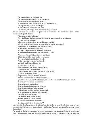 Dios".* Los corazones humanos, al simpatizar con el cielo, han respondido a la
bondad de Dios con notas de alabanza. Muchos de los sucesos de la historia
humana han estado ligados al canto.162
El primer himno que registra la Biblia, que haya brotado de labios humanos, es la
gloriosa expresión de agradecimiento de las huestes de Israel junto al Mar Rojo:
               "Cantaré yo a Jehová, porque se ha magnificado grandemente;
       Ha echado en el mar al caballo y al jinete.
       Jehová es mi fortaleza y mi cántico,
       Y ha sido mi salvación.
       Este es mi Dios, y lo alabaré;
       Dios de mi padre, y lo enalteceré".
               "Tu diestra, oh Jehová, ha sido magnificada
       en poder;
       Tu diestra, oh Jehová, ha quebrantado al enemigo.
       ¿Quién Como tú, oh Jehová, entre los dioses?
       ¿Quién como tú, magnífico en santidad,
       Terrible en maravillosas hazañas, hacedor de prodigios?"
       "Jehová reinará eternamente y para siempre. . .
       Cantad a Jehová, porque en extremo se ha engrandecido".*
Grandes han sido las bendiciones recibidas por los hombres en respuesta a los
himnos de alabanza. Las pocas palabras que resumen un incidente del viaje de
Israel por el desierto, contienen una lección digna de nuestra reflexión:
       "De allí vinieron a Beer: este es el pozo del cual Jehová dijo a Moisés:
Reúne al pueblo, y les daré agua".* Entonces cantó Israel este cántico:
        "Sube, oh pozo; a él cantad;
       Pozo, el cual cavaron los señores.
       Lo cavaron los príncipes del pueblo,
       Y el legislador, con sus báculos".*
¡Cuán a menudo se repite esta historia en la vida espiritual! ¡Cuán a menudo, por
medio de las palabras de una canción sagrada, brotan en el alma manantiales de
penitencia y fe, de esperanza, de amor y gozo! 163
El ejército de Israel salió con cantos de alabanza a la gran liberación bajo las
órdenes de Josafat, que había recibido la noticia de la amenaza de guerra.
"Contra ti viene una gran multitud -decía el mensaje-, los hijos de Moab y de
Amón, y con ellos otros de los amonitas". "Entonces él tuvo temor; y Josafat
humilló su rostro para consultar a Jehová, e hizo pregonar ayuno a todo Judá. Y
se reunieron los de Judá para pedir socorro a Jehová; y también de todas las
ciudades de Judá vinieron a pedir ayuda a Jehová".* Y Josafat, de pie en el atrio
del templo, delante del pueblo, derramó su alma en oración invocando la promesa
de Dios, y confesando la impotencia de Israel. "Porque en nosotros no hay fuerza
contra tan grande multitud que viene contra nosotros; no sabemos qué hacer, y a ti
volvemos nuestros ojos".*
Entonces sobre Jahaziel, levita, "vino el Espíritu de Jehová. . . y dijo: Oíd, Judá
todo, y vosotros moradores de Jerusalén, y tú, rey Josafat. Jehová os dice así: No
temáis ni os amedrentéis delante de esta multitud tan grande, porque no es
vuestra la guerra, sino de Dios. . . No habrá para qué peleéis vosotros en este
caso; paraos, estad quietos, y ved la salvación de Jehová con vosotros. . . No
 
