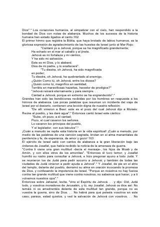 temáis ni desmayéis; salid mañana contra ellos, porque Jehová estará con
vosotros".*
"Y cuando se levantaron por la mañana, salieron al desierto de Tecoa".*
Delante del ejército iban cantores que elevaban sus voces en alabanza a Dios por
la victoria prometida.
Al cuarto día, el ejército volvió a Jerusalén, cargado con el botín obtenido de los
enemigos, y cantando alabanzas por la victoria lograda. 164
David, en medio de las vicisitudes de su vida borrascosa, mantenía comunión con
el cielo por medio del canto. Cuán dulcemente se reflejan los episodios de su vida
de muchacho pastor en las palabras:
        "Jehová es mi pastor; nada me faltará.
        En lugares de delicados pastos me hará descansar.
        Junto a aguas de reposo me pastoreará. . .
        Aunque ande en valle de sombra de muerte,
        No temeré mal alguno, porque tú estarás conmigo;
        Tu vara y tu cayado me infundirán aliento".*
Ya hombre, y como fugitivo que tenía que buscar refugio en las rocas y las cuevas
del desierto, escribió:
        "Dios, Dios mío eres tú; de madrugada te buscaré;
        Mi alma tiene sed de ti, mi carne te anhela,
        En tierra seca y árida donde no hay aguas. . .
        Porque has sido mi socorro,
        Y así en la sombra de tus alas me regocijaré".
        "¿Por qué te abates, oh alma mía,
        Y por qué te turbas dentro de mí?
        Espera en Dios,
        Porque aún he de alabarle,
        Salvación mía y Dios mío".
        "¡Jehová es mi luz y mi salvación!
        ¿De quién temeré?
        ¡Jehová es la fortaleza de mi vida!
        ¿De quién he de atemorizarme?"*
La misma confianza respiran las palabras escritas cuando, como rey destronado y
sin corona, David huyó de Jerusalén a causa de la rebelión de Absalón. Abatido
por la pena y el cansancio producido por la fuga, se detuvo con sus compañeros
junto al Jordán, para descansar unas horas. Lo despertó la invitación a huir
inmediatamente. El grupo de hombres, mujeres y niños debía cruzar el río
profundo y correntoso 165 en la oscuridad; porque lo perseguían tenazmente las
fuerzas del hijo traidor.
En aquella hora de amarga prueba, David cantó
        "Con mi voz clamé a Jehová,
        Y el me respondió desde su monte santo.
        Yo me acosté y dormí,
        Y desperté, porque Jehová me sustentaba.
        No temeré a diez millares de gentes,
        Que pusieren sitio contra mí".*
 