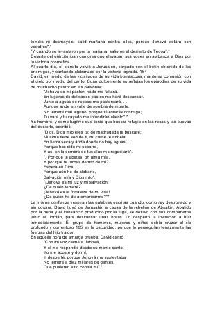 Después de cometer su gran pecado, en la angustia del remordimiento y la
repugnancia de sí mismo, se dirigió aún a Jehová como a su mejor amigo:
              "Ten piedad de mí, oh Dios, conforme a tu misericordia;
       Conforme a la multitud de tus piedades borra mis rebeliones. . .
       Purifícame con hisopo, y seré limpio;
       Lávame, y seré más blanco que la nieve".*
En su larga vida, David no halló en la tierra lugar de descanso. "Extranjeros y
advenedizos somos delante de ti -dijo-, como todos nuestros padres; y nuestros
días sobre la tierra, cual sombra que no dura".*
              "Dios es nuestro amparo y fortaleza,
       Nuestro pronto auxilio en las tribulaciones.
       Por tanto, no temeremos, aunque la tierra sea removida,
       Y se traspasen los montes al corazón del mar".
       "Del río sus corrientes alegran la ciudad de Dios,
       El santuario de las moradas del Altísimo.
       Dios está en medio de ella; no será conmovida.
       Dios la ayudará al clarear la mañana. . .
       Jehová de los ejércitos está con nosotros;
       Nuestro refugio es el Dios de Jacob".
       "Porque este Dios es Dios nuestro eternamente y para siempre.
       El nos guiará aún más allá de la muerte".*166
Durante su vida terrenal, Jesús hizo frente a la tentación con un canto. A menudo,
cuando se decían palabras mordaces y ofensivas, cuando la atmósfera que lo
rodeaba era sombría a causa de la melancolía, el disgusto, la desconfianza o el
temor opresivo, se oía su canto de fe y santa alegría.
En aquella última triste noche de la cena de Pascua, cuando estaba por salir a
hacer frente a la traición y la muerte, se elevó su voz en este salmo:
       "Sea el nombre de Jehová bendito,
       Desde ahora y para siempre.
       Desde el nacimiento del sol hasta donde se pone,
       Sea alabado el nombre de Jehová".
       "Amo a Jehová, pues ha oído mi voz y mis súplicas;
       Porque ha inclinado a mí su oído;
       Por tanto, le invocaré en todos mis días.
       "Me rodearon ligaduras de muerte,
       Me encontraron las angustias del Seol;
       Angustia y dolor había yo hallado.
       Entonces invoqué el nombre de Jehová, diciendo:
       Oh Jehová, libra ahora mi alma.
       Clemente es Jehová, y justo;
       Sí, misericordioso es nuestro Dios.
       "Jehová guarda a los sencillos;
       Estaba yo postrado, y me salvó.
       Vuelve, oh alma mía, a tu reposo,
       Porque Jehová te ha hecho bien.
       Pues tú has librado mi alma de la muerte,
       Mis ojos de lágrimas,
 