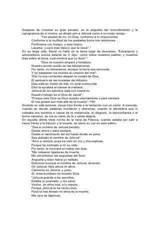 Y mis pies de resbalar".*
En medio de las sombras densas de la última gran crisis de la tierra, la luz de Dios
alumbrará con 167 más brillo, y se oirá en los acordes más diáfanos y sublimes el
canto de esperanza y confianza.
              "En aquel día cantarán este cántico en tierra de Judá:
       Fuerte ciudad tenemos;
       Salvación puso Dios por muros y antemuro.
       Abrid las puertas,
       Y entrará la gente justa, guardadora de verdades.     Tú    guardarás      en
completa paz          A aquel cuyo pensamiento en ti persevera,    Porque en ti ha
confiado.
       Confiad en Jehová perpetuamente,         Porque en Jehová el Señor está la
fortaleza de los siglos".*
"Y los redimidos de Jehová volverán, y vendrán a Sión con alegría; y gozo
perpetuo será sobre sus cabezas; y tendrán gozo y alegría, y huirán la tristeza y el
gemido".* "Y vendrán con gritos de gozo en lo alto de Sión, y correrán al bien de
Jehová. . . y su alma será como huerto de riego, y nunca más tendrán dolor".*
La historia de los cantos de la Biblia está llena de insinuaciones en cuanto a los
usos y beneficios de la música y el canto. A menudo se pervierte la música
haciéndola servir a malos propósitos, y de ese modo llega a ser uno de los
instrumentos más seductores de la tentación. Pero, debidamente empleada es un
precioso don de Dios, destinado a elevar los pensamientos hacia temas más
nobles, y a inspirar y levantar el alma.
Así como los israelitas cuando andaban por el desierto alegraron su camino con la
música del canto sagrado, Dios invita a sus hijos de hoy a alegrar por el mismo
medio su vida de peregrinaje. Pocos medios hay más eficaces para grabar sus
palabras en la memoria que el de repetirlas mediante el 168 canto. Y esa clase de
canto tiene un poder maravilloso. Tiene poder para subyugar naturalezas rudas e
incultas, para avivar el pensamiento y despertar simpatía, para promover la
armonía en la acción, y desvanecer la melancolía y los presentimientos que
destruyen el valor y debilitan el esfuerzo.
Es uno de los medios más eficaces para grabar en el corazón la verdad espiritual.
Cuán a menudo recuerda la memoria alguna palabra de Dios al alma oprimida y a
punto de desesperar, mediante el tema olvidado de algún canto de la infancia.
Entonces las tentaciones pierden su poder, la vida adquiere nuevo significado y
nuevo propósito, y se imparte valor y alegría a otras almas.
Nunca se debería perder de vista el valor del canto como medio educativo.
Cántense en el hogar cantos dulces y puros, y habrá menos palabras de censura y
más de alegría, esperanza y gozo. Cántese en la escuela y los alumnos serán
atraídos más a Dios, a sus maestros, y los unos a los otros.
Como parte del servicio religioso, el canto no es menos importante que la oración.
En realidad, más de un canto es una oración. Si se enseña al niño a comprender
esta, pensará más en el significado de las palabras que canta, y será más sensible
a su poder.
Al conducirnos nuestro Redentor al umbral de lo infinito, inundado con la gloria de
Dios, podremos comprender los temas de alabanza y acción de gracias del coro
celestial que rodea el trono, y al despertarse el eco del canto de los ángeles en
 