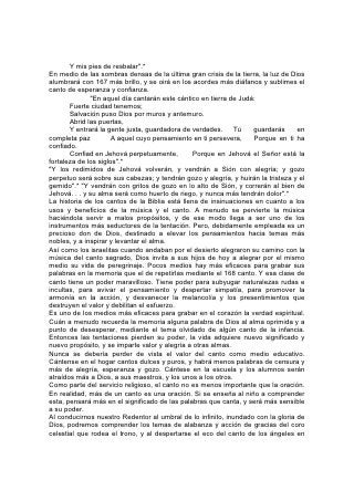 nuestros hogares terrenales, los corazones serán acercados más a los cantores
celestiales. La comunión con el cielo empieza en la tierra. Aquí aprendemos la
clave de su alabanza. 169
Los Misterios de la Biblia
"¿Descubrirás tú los secretos de Dios?"
NINGUNA mente finita puede comprender plenamente el carácter o las obras del
Ser infinito. No podemos descubrir a Dios por medio de la investigación. Para las
mentes más fuertes y mejor cultivadas, lo mismo que para las más débiles e
ignorantes, el Ser santo debe permanecer rodeado de misterio. Pero aunque
"nubes y oscuridad alrededor de él; justicia y juicio son el cimiento de su trono" .*
Podemos comprender lo suficiente de su trato con nosotros para descubrir una
misericordia ilimitada unida a un poder infinito. Podemos comprender, de sus
propósitos, lo que seamos capaces de asimilar; más allá de esto, debemos confiar
en la mano omnipotente, en el corazón lleno de amor.
La Palabra de Dios, como el carácter de su Autor, presenta misterios que nunca
podrán ser enteramente comprendidos por los seres finitos. Pero Dios ha dado en
las Escrituras suficiente evidencia de su autoridad divina. Su propia existencia, su
carácter, la veracidad de su Palabra, lo corrobora un testimonio que toca a nuestra
razón, y ese testimonio es abundante. Es cierto, él no ha eliminado la posibilidad
de dudar; la fe debe apoyarse en la evidencia, no en la demostración; los que
desean dudar tienen oportunidad de hacerlo, pero los que desean conocer la
verdad tienen suficiente terreno para ejercer la fe.170
No tenemos motivos para dudar de la Palabra de Dios a causa de que no
podamos comprender los misterios de su providencia. En el mundo natural,
estamos constantemente rodeados de maravillas superiores a nuestra
comprensión. ¿Nos ha de sorprender, entonces, encontrar también en el mundo
espiritual misterios que no podemos sondear? La dificultad reside solamente en la
estrechez y la debilidad de la mente humana.
Los misterios de la Biblia, lejos de ser un argumento contra ella, se encuentran
entre las más fuertes pruebas de su inspiración divina. Si su descripción de Dios
consistiera sólo en lo que nosotros pudiésemos comprender, si su grandeza y su
majestad pudiesen ser abarcadas por mentes finitas, la Biblia no llevaría, como
lleva, evidencias inconfundibles de la Divinidad. La grandeza de sus temas debe
inspirar fe en ella como la Palabra de Dios.
La Biblia revela la verdad con tal sencillez y tal adaptación a las necesidades y los
anhelos del corazón humano, que ha asombrado y encantado a los espíritus más
cultivados, y al mismo tiempo ha explicado el camino de la vida al humilde e
ignorante. "El que anduviera en este camino, por torpe que sea, no se extraviará".*
Ningún niño tiene por qué equivocar el camino. Ningún buscador tembloroso
necesita dejar de andar en la luz pura y santa. Sin embargo, las verdades más
sencillamente expuestas comprenden temas elevados, de vasto alcance,
infinitamente superiores al poder de la comprensión humana, misterios que son el
escondedero de su gloria, misterios que vencen la mente en su investigación,
mientras inspiran fe y reverencia al sincero indagador de la verdad. Cuanto más
escudriñamos la Biblia, tanto más profunda es nuestra convicción de que es la
Palabra del Dios viviente, y la razón humana se inclina ante la majestad de la
revelación divina. 171 Dios quiere que sean siempre reveladas las verdades de su
 