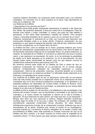 Palabra al investigador ferviente. Aún que "las cosas secretas pertenecen a
Jehová nuestro Dios", "las reveladas son para nosotros y para nuestros hijos".* La
idea de que ciertas porciones de la Biblia no pueden ser entendidas, ha inducido a
descuidar algunas de sus más importantes verdades. Es necesario recalcar con
frecuencia el hecho de que los misterios de la Biblia no son tales porque Dios haya
tratado de ocultar la verdad, sino porque nuestra debilidad e ignorancia nos hacen
incapaces de comprender o posesionarnos de la verdad. El límite no está fijado
por su propósito, sino por nuestra capacidad. Dios desea que comprendamos
tanto como lo permite nuestra mente, precisamente aquellas porciones de las
Escrituras que a menudo se pasan por alto por considerárselas imposibles de
comprender. "Toda la Escritura es inspirada por Dios" para que el hombre de Dios
sea "enteramente preparado para toda buena obra".*
Es imposible para cualquier mente humana abarcar completamente siquiera una
verdad o promesa de la Biblia. Uno comprende la gloria desde un punto de vista,
otro desde otro, y sin embargo sólo podemos percibir destellos. La plenitud del
brillo está fuera del alcance de nuestra visión.
Al contemplar, las grandes cosas de la Palabra de Dios, observamos una fuente
que se amplía y profundiza bajo nuestra mirada. Su amplitud y profundidad
sobrepasan nuestro conocimiento. Al mirar, la visión se expande; contemplamos
extendido delante de nosotros un mar sin límites.
Este estudio tiene poder vivificador. La mente y el corazón adquieren fuerza y vida
nuevas.
Esta experiencia es la mayor evidencia de que la Biblia es de origen divino.
Recibimos la Palabra de Dios como alimento para el alma, mediante la 172 misma
evidencia por la cual recibimos el pan como alimento para el cuerpo. El pan suple
la necesidad de nuestra naturaleza. Sabemos por experiencia que produce
sangre, huesos y cerebro. Apliquemos la misma prueba a la Biblia: Cuando sus
principios han llegado a formar efectivamente parte del carácter, ¿cuál ha sido el
resultado? ¿Qué cambios se han efectuado en la vida? "Las cosas viejas pasaron;
he aquí todas son hechas nuevas".* Gracias a su poder, los hombres y mujeres
han roto las cadenas de los hábitos pecaminosos. Han renunciado al egoísmo.
Los profanos se han vuelto reverentes; los beodos, sobrios; los libertinos, puros.
Las almas que exponían la semejanza de Satanás, han sido transformadas a la
imagen de Dios. Este cambio es en sí el milagro de los milagros. Es un cambio
obrado por la Palabra, uno de los más profundos misterios de la Palabra. No lo
podemos comprender; sólo podemos creer, según lo declara la Escritura, que es
"Cristo en vosotros, la esperanza de la gloria".*
El conocimiento de este misterio es la clave de todos los demás. Abre al alma los
tesoros del universo, las posibilidades de un desarrollo infinito.
Y este desarrollo se obtiene por medio de la constante revelación del carácter de
Dios a nosotros, de la gloria y el misterio de la Palabra escrita. Si nos fuera posible
lograr una plena comprensión de Dios y su Palabra, no habría para nosotros más
descubrimientos de la verdad, mayor conocimiento, ni mayor desarrollo. Dios
dejaría de ser supremo, y el hombre dejaría de progresar. Gracias a Dios, no es
así. Puesto que Dios es infinito, y en él están todos los tesoros de la sabiduría,
podremos escudriñar y aprender siempre, durante toda la eternidad, sin agotar
jamás las riquezas de su sabiduría, su bondad o su poder. 173
 