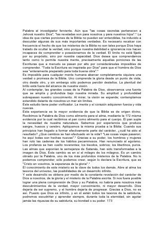 La Historia y la Profecía
"¿Quién hizo oír esto desde el principio..... sino yo Jehová? Y no hay más Dios
que yo."
LA BIBLIA es la historia más antigua y abarcante que poseen los hombres. Nació
de la fuente de la verdad eterna y una mano divina ha preservado su pureza a
través de los siglos. Ilumina el lejano pasado en el cual en vano trata de penetrar
la investigación humana. Solamente en la Palabra de Dios contemplamos el poder
que puso los cimientos de la tierra y extendió los cielos. Sólo en ella hallamos un
relato auténtico del origen de las naciones. Sólo en ella se da una historia de
nuestra raza, libre de prejuicios u orgullo humanos.
En los anales de la historia humana, el crecimiento de las naciones, el
levantamiento y la caída de los imperios," parecen depender de la voluntad y las
proezas del hombre. Los sucesos parecen ser determinados, en gran parte, por su
poder, su ambición o su capricho. Pero en la Palabra de Dios se descorre el velo,
y contemplamos detrás, encima y entre la trama y la urdimbre de los intereses, las
pasiones y el poder de los hombres, los agentes del Ser misericordioso, que
ejecutan silenciosa y pacientemente los consejos de la voluntad de Dios.
La Biblia revela la verdadera filosofía de la historia. En las palabras de belleza
inmaculada y ternura 174 que el apóstol Pablo dirigió a los filósofos de Atenas, se
expone el propósito que tenía Dios al crear y distribuir las razas y naciones. El "de
una sangre ha hecho todo el linaje de los hombres, para que habiten sobre la faz
de la tierra; y les ha prefijado el orden de los tiempos, y los límites de su
habitación; para que busquen a Dios, si en alguna manera, palpando, puedan
hallarle".* Dios declara que cualquiera que lo desee puede "entrar en los vínculos
del pacto".* Al crear la tierra, su propósito era que fuese habitada por seres cuya
existencia fuese una bendición para sí mismos y para los demás, y un honor para
su Creador. Todos los que quieran pueden identificarse con este propósito. De los
tales se dirá: "Este pueblo he creado para mi, mis alabanzas publicará".*
Dios ha revelado en su ley los principios básicos de toda prosperidad verdadera,
tanto de las naciones como de los individuos. "Porque ésta es vuestra sabiduría y
vuestra inteligencia", declaró Moisés a los israelitas, refiriéndose a la ley de Dios.
"Porque no os es cosa vana; es vuestra vida".* Las bendiciones así aseguradas a
Israel, se prometen en las mismas condiciones y en el mismo grado a toda nación
y a todo individuo que existe debajo del amplio cielo.
El poder que ejerce todo gobernante en la tierra, se lo otorga el cielo, y su éxito
depende de cómo lo ejerce. El Atalaya divino dice a cada cual: "Yo te ceñiré,
aunque tú no me conociste".* Y para todos constituyen una lección de vida las
palabras dirigidas a Nabucodonosor: "Tus pecados redime con justicia, y tus
iniquidades haciendo misericordias para con los oprimidos, pues tal vez será eso
una prolongación de tu tranquilidad".* 175
Comprender estas cosas, comprender que "la justicia engrandece a la nación" ;
que "con la justicia será afirmado el trono" y con "misericordia"*; reconocer la obra
de estos principios en la manifestación del poder que "quita reyes, y pone reyes"*,
es comprender la filosofía de la historia.
Sólo en la Palabra de Dios está esto claramente expuesto. En ella se muestra que
la fuerza de las naciones, lo mismo que la de los individuos, no se encuentra en
las oportunidades o medios que parecen hacerlos invencibles; ni tampoco en su
 