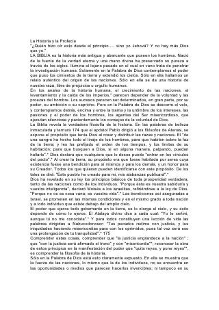 pregonada grandeza. Se mide por la fidelidad con que cumplen el propósito de
Dios.
En la historia de la antigua Babilonia se encuentra una ilustración de esta verdad.
El verdadero objeto del gobierno nacional se le presentó al rey Nabucodonosor
bajo la figura de un gran árbol, cuya "copa llegaba hasta el cielo, y se le alcanzaba
a ver desde todos los confines de la tierra. Su follaje era hermoso y su fruto
abundante, y había en él alimento para todos. Debajo de él se ponían a la sombra
las bestias del campo, y en sus ramas hacían morada las aves del cielo".*
Esta figura muestra el carácter de un gobierno que cumple el propósito de Dios, un
gobierno que protege y edifica a la nación.
Dios ensalzó a Babilonia para que pudiera cumplir ese propósito. La nación
prosperó hasta llegar a una altura de riqueza y poder que desde entonces nunca
ha sido igualada, y que en las Escrituras está adecuadamente representada por el
inspirado símbolo de una "cabeza de oro".*
Pero el rey no reconoció el poder que lo había encumbrado. Lleno de orgullo, dijo
Nabucodonosor: "¿No es ésta la gran Babilonia que yo edifiqué 176 para casa real
con la fuerza de mi poder, y para gloria de mi majestad?".*
En vez de ser protectora de los hombres. Babilonia se convirtió en orgullosa y
cruel opresora. Las palabras de la Inspiración, que describen la crueldad y la
voracidad de los gobernantes de Israel, revelan el secreto de la caída de
Babilonia, y de la de muchos otros reinos que han caído desde que empezó el
mundo: "Coméis la grosura, y os vestís de la lana; la engordada degolláis, mas no
apacentáis a las ovejas. No fortalecisteis las débiles, ni curasteis la enferma; no
vendasteis la perniquebrada, ni buscasteis la perdida, sino que os habéis
enseñoreado de ellas con dureza y con violencia".*
El Atalaya divino pronunció contra el rey de Babilonia la sentencia: "¡A ti se te dice,
rey Nabucodonosor: El reino ha sido quitado de ti".*
       "Desciende y siéntate en el polvo, virgen hija de Babilonia.
       Siéntate en la tierra, sin trono. . .
       Siéntate, calla,
       Y entra en tinieblas, hija de los caldeos;
       Porque nunca más te llamarán señora de reinos".*
       "Tú, la que moras entre muchas aguas, rica en tesoros,
       Ha venido tu fin, la medida de tu codicia".
       "Y Babilonia, hermosura de reinos
       Y ornamento de la grandeza de los caldeos,
       Será como Sodoma y Gomorra, a las que trastornó Dios".*
       "Y la convertiré en posesión de erizos, y en lagunas de agua; y la barreré
con escobas de destrucción, dice Jehová de los ejércitos".*
Se ha permitido a toda nación que ha ascendido al escenario de la historia que
ocupe su lugar en 177 la tierra para ver si va a cumplir o no el propósito del
"Vigilante y Santo". La profecía ha anunciado el levantamiento y la caída de los
grandes imperios del mundo: Babilonia, Medo-Persia, Grecia y Roma. La historia
se repitió con cada una de ellas, lo mismo que con naciones menos poderosas.
Cada una tuvo su período de prueba, fracasó, su gloria se marchitó, perdió su
poder, y su lugar fue ocupado por otra.
 