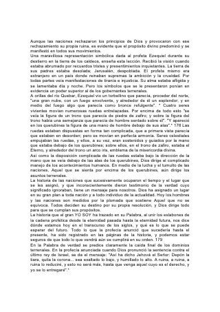 La corona que se le quitó a Israel pasó sucesivamente a los reinos de Babilonia,
Medo-Persia, Grecia y Roma. Dios dice: "Esto no será más, hasta que venga
aquel cuyo es el derecho, y yo se lo entregaré."
Ese tiempo está cerca. Las señales de los tiempos declaran hoy que estamos en
el umbral de sucesos grandes y solemnes. Todo está en agitación en el mundo.
Ante nuestra vista se cumple la profecía del Salvador referente a los sucesos que
precederán a su venida: "Oiréis de guerras, y rumores de guerras. . . Se levantará
nación contra nación, y reino contra reino; y habrá pestes, y hambres, y terremotos
en diferentes lugares".*
La época actual es de sumo interés para todos los vivientes. Los gobernantes y
estadistas, los hombres que ocupan puestos de confianza y autoridad, los
hombres y mujeres que piensan, de toda clase social tienen la atención fija en los
sucesos que ocurren alrededor de nosotros. Observan las relaciones tirantes que
mantienen las naciones. Observan la tensión que se está apoderando de todo
elemento terrenal, y reconocen que está por ocurrir algo grande y decisivo, que el
mundo está al borde de una crisis estupenda.
En este mismo momento los ángeles están sosteniendo los vientos de contienda
para que no soplen 180 hasta que el mundo reciba la advertencia de su próxima
condenación; pero se está preparando una tormenta; ya está lista para estallar
sobre la tierra; y cuando Dios ordene a sus ángeles que suelten los vientos, habrá
una escena tal de lucha, que ninguna pluma podría describirla.
SOLO LA BIBLIA ACLARA LA HISTORIA
La Biblia, y sólo la Biblia da una idea exacta de estas cosas. En ella se revelan las
grandes escenas finales de la historia de nuestro mundo, sucesos que ya
proyectan sus sombras, que al aproximarse hacen temblar la tierra con su ruido y
hacen desfallecer de temor a los hombres.
"He aquí que Jehová vacía la tierra y la desnuda, y trastorna su faz, y hace
esparcir a sus moradores. . . Porque traspasaron las leyes, falsearon el derecho,
quebrantaron el pacto sempiterno. Por esta causa la maldición consumió la tierra,
y sus moradores fueron asolados. . . Cesó el regocijo de los panderos, se acabó el
estruendo de los que se alegran, cesó la alegría del arpa". *
"¡Ay del día! porque cercano está el día de Jehová, y vendrá como destrucción por
el Todopoderoso. . . El grano se pudrió debajo de los terrones, los graneros fueron
asolados, los alfolíes destruidos; porque se secó el trigo. ¡Cómo gimieron las
bestias! ¡Cuán turbados anduvieron los hatos de los bueyes, porque no tuvieron
pastos! También fueron asolados los rebaños de las ovejas". "La vid está seca, y
pereció la higuera; el granado también, la palmera y el manzano; todos los árboles
del campo se secaron, por lo cual se extinguió el gozo de los hijos de los
hombres".*
"Me duelen las fibras de mi corazón. . . no callaré; porque sonido de trompeta has
oído, oh alma 181 mía, pregón de guerra. Quebrantamiento sobre
quebrantamiento es anunciado; porque toda la tierra es destruida; de repente son
destruidas mis tiendas, en un momento mis cortinas".
"Miré a la tierra, y he aquí que estaba asolada y vacía; y a los cielos, y no había en
ellos luz. Miré a los montes, y he aquí que temblaban, y todos los collados fueron
destruidos. Miré, y no había hombre, y todas las aves del cielo se habían ido. Miré,
 