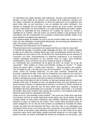 La naturaleza nos repite también esta indicación. Aunque está manchada por el
pecado, no sólo habla de la creación, sino también de la redención. Aunque, por
los signos evidentes de decadencia, la tierra da testimonio de la maldición que
pesa sobre ella, es aún hermosa y rica en señales del poder vivificador. Los
árboles se despojan de sus hojas sólo para vestirse de nuevo verdor; las flores
mueren, para brotar con nueva belleza; y en cada manifestación del poder creador
se afirma la seguridad de que podemos ser creados de nuevo en "justicia y
santidad de la verdad".* De ese modo, los mismos objetos y las funciones de la
naturaleza, que tan vívidamente nos recuerdan nuestra gran pérdida, llegan a ser
para nosotros mensajeros de esperanza.
Por doquiera llegue la maldad, se oye la voz de nuestro Padre que muestra a sus
hijos, por sus resultados, la naturaleza del pecado, les aconseja que abandonen el
mal, y los invita a recibir el bien. 28
La Relación de la Educación con la Redención
"Para iluminación del conocimiento de la gloria de Dios en la faz de Jesucristo".
A CAUSA del pecado, el hombre quedó separado de Dios. De no haber mediado
el plan de la redención, hubiera tenido que sufrir la separación eterna de Dios, y
las tinieblas de una noche sin fin. El sacrificio de Cristo permite que se reanude la
comunión con Dios. Personalmente no podemos acercarnos a su presencia;
nuestra naturaleza pecadora no nos permite mirar su rostro, pero podemos
contemplarlo y tener comunión con él por medio de Jesús, el Salvador.
La "iluminación del conocimiento de la gloria de Dios" se revela "en la faz de
Jesucristo". "Dios estaba en Cristo reconciliando consigo al mundo".* "Y aquel
Verbo fue hecho carne, y habitó entre nosotros. . . lleno de gracia y de verdad".
"En él estaba la vida, y la vida era la luz de los hombres".* La vida y la muerte de
Cristo, precio de nuestra redención, no son para nosotros únicamente una
promesa y garantía de vida, ni tan sólo los medios por los cuales se nos vuelven a
abrir los tesoros de la sabiduría, sino una revelación de su carácter aún más
amplia y elevada que la que conocían los santos moradores del Edén.
Y al par que Cristo abre el cielo al hombre, la vida que imparte abre el corazón del
hombre al 29 cielo. El pecado no sólo nos aparta de Dios, sino que destruye en el
alma humana el deseo y la aptitud para conocerlo. La misión de Cristo consiste en
deshacer toda esta obra del mal. El tiene poder para vigorizar y restaurar las
facultades del alma paralizadas por el pecado, la mente oscurecida, y la voluntad
pervertida. Abre ante nosotros las riquezas del universo y nos imparte poder para
discernir estos tesoros y apropiarnos de ellos.
Cristo es la luz "que alumbra a todo hombre".* Así como por Cristo tiene vida todo
ser humano, así por su medio toda alma recibe algún rayo de luz divina. En todo
corazón existe no sólo poder intelectual, sino también espiritual una facultad de
discernir lo justo, un deseo de ser bueno. Pero contra estos principios lucha un
poder antagónico. En la vida de todo hombre se manifiesta el resultado de haber
comido del árbol del conocimiento del bien y del mal. Hay en su naturaleza una
inclinación hacia el mal, una fuerza que solo, sin ayuda, él no podría resistir. Para
hacer frente a esa fuerza, para alcanzar el ideal que en lo más íntimo de su alma
reconoce como única cosa digna, puede encontrar ayuda en un solo poder. Ese
poder es Cristo. La mayor necesidad del hombre es cooperar con ese poder. ¿No
 