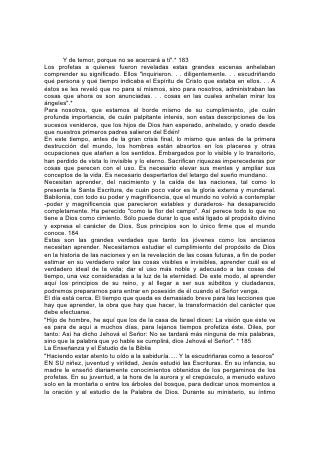 conocimiento de las Escrituras dio testimonio de la diligencia con que las había
estudiado. Y puesto que él obtuvo su conocimiento del mismo modo como
podemos obtenerlo nosotros, su maravilloso poder mental y espiritual es una
prueba del valor de la Biblia como medio educativo.
Nuestro Padre celestial, al dar su Palabra, no olvidó a los niños. ¿Puede hallarse
entre los escritos de los hombres algo que tenga tanta influencia sobre el corazón,
algo tan adecuado para despertar el interés de los pequeñuelos, como los relatos
de la Biblia?
Mediante esas sencillas historias se pueden explicar los principios de la ley de
Dios. Así, por medio de ilustraciones adecuadas a la comprensión del niño, los
padres y maestros pueden empezar desde los primeros años a cumplir la orden
del Señor en cuanto a sus leyes: "Y las repetirás a tus hijos, y 186 hablarás de
ellas estando en tu casa, y andando por el camino, y al acostarte, y cuando te
levantes".*
El uso de ilustraciones, pizarrones, mapas y figuras ayudará a explicar estas
lecciones y grabarlas en la memoria. Los padres y maestros deberían buscar
constantemente métodos mejores. La enseñanza de la Biblia merece nuestros
pensamientos mas frescos, nuestros mejores métodos y nuestro más ferviente
esfuerzo.
Para despertar y fortalecer el amor hacia el estudio de la Biblia, mucho depende
del uso que se haga de la hora del culto. Las horas del culto matutino y del
vespertino deberían ser las más dulces y útiles del día. Entiéndase que no deben
interferir con esa hora pensamientos perturbadores y poco amables. Reúnanse los
padres y los niños para encontrarse con Jesús, y para invitar a los santos ángeles
a estar presentes en el hogar. Los cultos deberían ser breves y llenos de vida,
adaptados a la ocasión, y variados. Todos deberían tomar parte en la lectura de la
Biblia, y aprender y repetir a menudo la ley de Dios. Los niños tendrán más interés
si a veces se les permite que escojan la lectura. Háganseles preguntas acerca de
lo leído y permítaselas que también las hagan ellos. Menciónese cualquier cosa
que sirva para ilustrar su significado. Si el culto no es demasiado largo, permítase
que los pequeñuelos oren y se unan al canto, aunque se trate de una sola estrofa.
A fin de dar al culto el carácter que debe tener, es necesaria cierta preparación.
Los padres deberían consagrar tiempo diariamente al estudio de la Biblia con sus
hijos. Sin duda, se requerirá esfuerzo, reflexión y algún sacrificio para llevar a cabo
esto, pero el esfuerzo será ricamente recompensado.187
Dios ordena a los padres, como preparación para enseñar sus preceptos, que los
guarden en su corazón. "Y estas palabras que yo te mando hoy, estarán sobre tu
corazón -dice Jehová-; y las repetirás a tus hijos".* Para interesar a nuestros niños
en la Biblia, nosotros mismos debemos tener interés en ella. Para despertar en
ellos el amor hacia su estudio, nosotros mismos debemos amarlo. La instrucción
que les demos irá acompañada sólo del peso de la influencia que le presten
nuestro propio ejemplo y espíritu.
Dios llamó a Abrahán para que fuera maestro de su palabra, lo escogió para que
fuese padre de una gran nación, porque vio que instruiría a sus hijos y a su casa
en los principios de la ley de Dios. El poder de la enseñanza de Abrahán se debió
a la influencia de su vida. Formaban su casa más de mil personas, muchas de las
cuales eran jefes de familia y no pocas recién convertidas del paganismo.
 