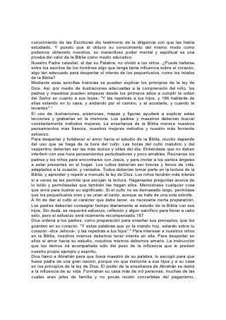 Semejante casa necesitaba que una mano firme manejara el timón. Los métodos
débiles y vacilantes no servían. Dios dijo a Abrahán: "Porque yo sé que mandará a
sus hijos y a su casa después de sí". Sin embargo, ejercía su autoridad con tal
sabiduría y ternura que cautivaba los corazones. El testimonio del Atalaya divino
es: "Que guarden el camino de Jehová, haciendo justicia y juicio" .* Y la influencia
de Abrahán se extendió más allá de su casa. Doquiera levantaba su tienda, erigía
un altar a su lado para ofrecer sacrificios y adorar. Cuando trasladaba la tienda a
otro lugar, quedaba el altar, y más de un nómada cananeo que había llegado a
conocer a Dios por medio de la vida de Abrahán, su siervo, se detenía junto a ese
altar para ofrecer un sacrificio a Jehová.188
No será menos eficaz hoy la enseñanza de la Palabra de Dios cuando halle un
reflejo tan fiel como ése en la vida del Maestro.
No basta saber lo que otros han pensado o aprendido acerca de la Biblia. En el
juicio cada uno deberá dar cuenta de sí mismo a Dios, y cada uno debería
aprender ahora por sí mismo cuál es la verdad. Pero para que el estudio sea
eficaz, hay que despertar el interés del alumno. Y especialmente el que tiene que
tratar con niños y jóvenes, que difieren muchísimo en carácter, educación y
hábitos mentales, no debe perder de vista este asunto. Al enseñar la Biblia a los
niños, será conveniente observar la tendencia de sus mentes, las cosas que les
llaman la atención, y despertar su interés por ver lo que la Biblia dice acerca de
esas cosas. El que nos creó y nos dotó de diferentes aptitudes, ha dado en su
Palabra algo para cada cual. A medida que los alumnos vean que las lecciones de
la Biblia se aplican a sus vidas, hay que enseñarles a considerarla su consejera.
También hay que ayudarles a apreciar su maravillosa belleza. Se recomienda o a
lo menos se permite la lectura de muchos libros que no son de verdadero valor,
libros excitantes y malsanos, sólo por su supuesto valor literario. ¿Por qué hemos
de invitar a nuestros niños a beber de esos manantiales contaminados, cuando
pueden tener libre acceso a las fuentes puras de la Palabra de Dios? La Biblia
tiene una inagotable abundancia, fuerza y profundidad de significado. Hay que
animar a los niños y jóvenes a buscar sus tesoros, tanto de significado como de
expresión.
A medida que la belleza de estas cosas preciosas atraiga la mente, un poder
suavizador y subyugante conmoverá el corazón. Serán atraídos a Aquel que se les
reveló de ese modo. Y pocos serán los que no sientan deseos de conocer más
sus obras y caminos. 189
Debería enseñarse al estudiante de la Biblia a acercarse a ella con el espíritu del
que aprende. Debemos escudriñar sus páginas, no en busca de pruebas que
apoyen nuestras opiniones, sino para saber lo que Dios dice.
Sólo se puede obtener un verdadero conocimiento de la Biblia mediante la ayuda
del Espíritu que dio la Palabra. Y a fin de obtener ese conocimiento debemos vivir
de acuerdo con él. Debemos obedecer todo lo que la Palabra de Dios manda.
Podemos reclamar todas sus promesas. Mediante su poder, debemos vivir la vida
que ella recomienda. Sólo si se la considera de este modo, se la puede estudiar
eficazmente.
El estudio de la Biblia requiere nuestro más diligente esfuerzo y nuestra más
perseverante meditación. Con el mismo afán y la misma persistencia con que el
 