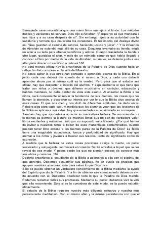 minero excava la tierra en busca del tesoro, deberíamos buscar nosotros el tesoro
de la Palabra de Dios.
En el estudio diario, el método que consiste en examinar un versículo tras otro es
a menudo utilísimo. Tome el estudiante un versículo, concentre la mente para
descubrir el pensamiento que Dios encerró para él allí, y luego medite en él hasta
hacerlo suyo. Un pasaje estudiado en esa forma, hasta comprender su significado,
es de más valor que la lectura de muchos capítulos sin propósito definido y sin que
se obtenga verdadera instrucción.
Una de las principales causas de la ineficacia mental y la debilidad moral es la
falta de concentración para lograr fines importantes. Nos enorgullecemos de la
vasta difusión de las publicaciones, pero esa gran cantidad de libros -aún de los
que en sí mismos no son perjudiciales- pueden ser definidamente dañina. Con la
inmensa corriente de material impreso que sale constantemente de las prensas,
tanto los adultos como los jóvenes adquieren el 190 hábito de leer en forma
apresurada y superficial, y la mente pierde la facultad de elaborar pensamientos
vigorosos y coordinados. Además, gran parte de los periódicos y libros que, como
las ranas de Egipto, se esparcen por la tierra, no son solamente vulgares, inútiles
y debilitantes, sino que corrompen y destruyen el alma. La mente y el corazón
indolentes, que no tienen propósito definido, son fácil presa del maligno. El hongo
se arraiga en organismos enfermos, sin vida. Satanás instala su taller en la mente
ociosa. Diríjase la mente a ideales elevados y santos, dése a la vida un propósito
noble, absorbente, y el enemigo hallará poco terreno para afirmarse.
Enséñese, pues a los jóvenes a estudiar detenidamente la Palabra de Dios. Una
vez que haya sido recibida en el alma, será una poderosa barricada contra la
tentación. "En mi corazón he guardado tus dichos -declara el salmista-, para no
pecar contra ti". "Por la palabra de tus labios yo me he guardado de las sendas de
los violentos".*
La Biblia es su propio intérprete. Debe compararse texto con texto. El estudiante
debería aprender a considerar la Biblia como un todo y a ver la relación que existe
entre sus partes. Debería adquirir el conocimiento de su gran tema central, del
propósito original de Dios hacia el mundo, del comienzo de la gran controversia y
de la obra de la redención. Debería, comprender la naturaleza de los principios
que luchan por la supremacía, y aprender a rastrear su obra a través de las
crónicas de la historia y la profecía, hasta la gran culminación. Debería verificar
cómo interviene este conflicto en todos los aspectos de la vida humana; cómo en
su mismo caso cada acto de su vida revela uno u otro de esos dos motivos
antagónicos; y cómo, consciente o inconscientemente, ahora mismo está
decidiendo en qué lado de la contienda se va a encontrar. 191
Todas las porciones de la Biblia son inspiradas por Dios y provechosas. Tanta
atención merece el Antiguo Testamento como el Nuevo. Al estudiar el Antiguo
Testamento hallaremos manantiales vivos que brotan de lugares donde el lector
indiferente sólo halla un desierto.
El libro de Apocalipsis, junto con el de Daniel, merece estudio especial. Cada
maestro temeroso de Dios debería considerar cómo comprender y presentar más
claramente el Evangelio que nuestro Salvador en persona vino a dar a conocer a
su siervo Juan: "La revelación de Jesucristo, que Dios le dio, para manifestar a sus
siervos las cosas que deben suceder pronto".* Nadie debería desanimarse al
 