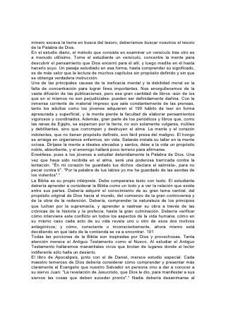 estudiar el Apocalipsis a causa de sus símbolos aparentemente místicos. "Y si
alguno de vosotros tiene falta de sabiduría, pídala a Dios, el cual da a todos
abundantemente y sin reproche, y le será dada".*
"Bienaventurado el que lee, y los que oyen las palabras de la profecía, y guardan
las cosas en ella escritas; porque el tiempo está cerca".*
CULTIVEMOS EL AMOR A LAS ESCRITURAS
Cuando se despierte un amor verdadero por la Biblia, y el estudiante empiece a
ver cuán vasto es el campo y cuán precioso su tesoro, deseará echar mano de
toda oportunidad que se le presente para familiarizarse con la Palabra de Dios. Su
estudio no se limitará a un tiempo y un lugar determinados. Y este estudio
continuo es uno de los mejores medios de cultivar el amor hacia las Escrituras. El
estudiante debería tener siempre consigo la Biblia. Si tenéis una oportunidad, leed
un texto y meditad en él. Mientras andáis por la calle, esperáis en la estación del
ferrocarril, o en el lugar de una cita, aprovechad la oportunidad de adquirir algún
pensamiento del tesoro de la verdad.192
Las grandes fuerzas motrices del alma son la fe, la esperanza y el amor; y a ellas
se dirige el estudio de la Biblia, hecho debidamente. La hermosura exterior de las
Escrituras, la belleza de las imágenes y la expresión, no es sino el engarce, por
así decirlo, de su verdadera joya: La belleza de la santidad. En la historia que
ofrece de los hombres que anduvieron con Dios, podemos ver fulgores de su
gloria. En el que es "del todo amable" contemplamos a Aquel de quien toda la
belleza del cielo y de la tierra no es más que un pálido reflejo. "Y yo, si fuere
levantado de la tierra, -dijo-, a todos atraeré a mí mismo".* A medida que el
estudiante de la Biblia contempla al Redentor, se despierta en el alma el
misterioso poder de la fe, la adoración y el amor. La mirada se fija en la visión de
Cristo y el que observa se asemeja cada vez más a lo que adora. Las palabras del
apóstol Pablo llegan a ser el lenguaje del alma: "Y ciertamente, aún estimo todas
las cosas como pérdida por la excelencia del conocimiento de Cristo Jesús, mi
Señor. . . a fin de conocerle, y el poder de su resurrección, y la participación de
sus padecimientos, llegando a ser semejante a él en su muerte".*
Los manantiales de paz y gozo celestial abiertos en el alma por las palabras de la
Inspiración, se convertirán en un río poderoso de influencia bendita para todos los
que se pongan a su alcance. Conviértanse los jóvenes de hoy día, los jóvenes que
crecen con la Biblia en la mano, en receptores y transmisores de su energía
vivificadora, y fluirán hacia el mundo corrientes de bendición; influencias cuyo
poder para sanar y consolar apenas podemos concebir, un río de agua viva " que
brote para vida eterna".193
LA CULTURA FÍSICA
"Amado, yo deseo que tú seas prosperado en todas las cosas y que tengas salud,
así como prospera tu alma".195
El Estudio de la Fisiología
"Asombrosa y maravillosamente he sido formado" (VM).
PUESTO que la mente y el alma hallan expresión por medio del cuerpo, tanto el
vigor mental como el espiritual dependen en gran parte de la fuerza y la actividad
físicas; todo lo que promueva la salud física, promueve el desarrollo de una mente
fuerte y un carácter equilibrado. Sin salud, nadie puede comprender en forma clara
ni cumplir completamente sus obligaciones hacia sí mismo, sus semejantes, o su
 