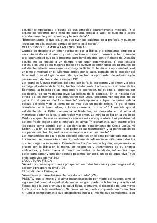 Creador. Debiera cuidarse, por lo tanto, tan fielmente la salud como el carácter. El
conocimiento de la fisiología y la higiene debería ser la base de todo esfuerzo
educativo.
Aunque está tan difundido el conocimiento de los hechos fisiológicos, se nota una
alarmante indiferencia hacia los principios higiénicos. Aún entre los que conocen
esos principios, pocos son los que los ponen en práctica. Se sigue tan ciegamente
el impulso o la inclinación, como si la vida fuera regida por la mera casualidad,
más bien que por leyes definidas e invariables.
La juventud, que está en la frescura y el visor de la vida, se percata poco del valor
de su abundante energía. ¡Con cuánta ligereza considera un tesoro más precioso
que el oro, más esencial para el progreso que el saber, la alcurnia o las riquezas!
¡Con qué precipitación lo despilfarra! ¡Cuántos hay que, habiendo sacrificado la
salud en la lucha por obtener riquezas o poder, cuando están a punto de lograr el
196 objeto de su deseo, caen impotentes, mientras que otro, poseedor de una
resistencia física superior, se apropia del anhelado premio! ¡Cuántos son los que,
a causa de condiciones morbosas, consecuencia del descuido de las leyes de la
higiene, han adquirido malas costumbres, y han sacrificado toda esperanza para
este mundo y el venidero!
Al estudiar fisiología, debería enseñarse a los alumnos a apreciar el valor de la
energía física, y cómo se la puede conservar y desarrollar para que contribuya en
el mayor grado posible al éxito en la gran lucha de la vida.
Mediante lecciones sencillas y fáciles se debería enseñar a los niños, desde sus
primeros años, los rudimentos de la fisiología y la higiene. Esta obra la debería
empezar la madre en el hogar, y la debería continuar fielmente la escuela. A
medida que la edad de los alumnos aumente, se debería seguir instruyéndolos en
ese ramo, hasta que estén capacitados para cuidar de la casa en la cual viven.
Deberían comprender la importancia que tiene el evitar las enfermedades
mediante la conservación del vigor de cada órgano, y también se les debería
enseñar a actuar en caso de enfermedades comunes y accidentes. En toda
escuela se debería enseñar fisiología e higiene, y en cuanto fuese posible se
debería proveer material para ilustrar la estructura del cuerpo, su empleo y
cuidado.
En el estudio de la fisiología no se incluyen por lo general algunos asuntos que
deberían considerarse, que son de mayor valor para el estudiante que muchos
detalles técnicos que comúnmente se enseñan bajo ese título. Como principio
fundamental de toda la educación correspondiente a este ramo, se debería
enseñar a los jóvenes que las leyes de la naturaleza son leyes de Dios, tan
ciertamente divinas como los preceptos del Decálogo. El Señor ha escrito en cada
nervio, músculo y fibra del cuerpo las leyes 197 que gobiernan nuestro organismo.
Toda violación de esas leyes, cometida por descuido o con premeditación, es un
pecado contra nuestro Creador.
¡Cuán necesario es, pues, que se imparta un conocimiento completo de estas
leyes! Se debería prestar mucho mayor atención de la que comúnmente se
concede a los principios de higiene que se aplican al régimen alimentarlo, al
ejercicio, al cuidado de los niños, al tratamiento de los enfermos y a muchos
asuntos semejantes.
 