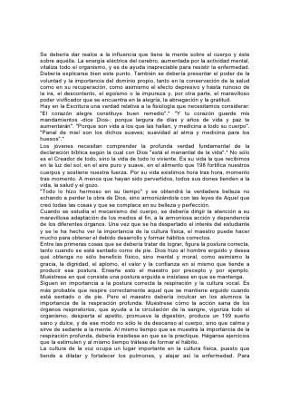 conseguir una formación correcta, tanto en la lectura como en la conversación,
cuídese que los músculos abdominales tengan libertad de movimientos al respirar,
y que los órganos respiratorios no estén oprimidos. La presión debería ejercerse
sobre los músculos del abdomen más que sobre los de la garganta. De ese modo
se evitará que ésta se fatigue, y que se enferme gravemente. Debe procurarse con
cuidado una pronunciación clara, con tonos suaves y bien modulados y con una
forma de expresarse que no sea muy rápida. Esto no sólo estimulará la salud, sino
que contribuirá en gran medida a que sea más agradable y eficaz la tarea del
estudiante.
La enseñanza de estas cosas proporciona una áurea oportunidad para demostrar
lo necio y malo que es el uso de fajas que oprimen la cintura, y cualquier otra
costumbre que restrinja la acción vital. Las modas malsanas dan por resultado una
serie casi interminable de enfermedades, y debería darse cuidadosa instrucción
con respecto a este asunto. Hágase comprender a los alumnos el peligro de
permitir que la ropa cuelgue de las caderas u oprima cualquier órgano del cuerpo.
Se deberían llevar vestidos que permitan respirar libremente y levantar sin
dificultad los brazos por encima de la cabeza. La opresión de los pulmones no sólo
impide su desarrollo, sino que estorba el proceso de la digestión y la circulación,
debilitando así todo el cuerpo. Todas 200 estas costumbres menoscaban la fuerza
física y mental, y estorban el progreso del alumno, privándolo a menudo del éxito.
En el estudio de la higiene, el maestro concienzudo aprovechará toda oportunidad
posible para mostrar la necesidad de una perfecta pureza, tanto de las costumbres
personales como del ambiente en que uno vive. Debería darse énfasis al valor del
baño diario como estimulante para la salud y la acción mental. También debería
prestarse atención a la luz solar y a la ventilación, a la higiene del dormitorio y de
la cocina. Enséñese a los alumnos que un dormitorio que reúna todas las
condiciones higiénicas, una cocina limpia y una mesa arreglada con gusto y
saludablemente provista, contribuirán más para lograr la felicidad de la familia y el
aprecio de cualquier visita sensata, que un costoso juego de muebles que adorne
la sala. No es menos necesaria ahora que cuando fue enseñada hace mil
ochocientos años esta lección del Maestro divino: "La vida es más que la comida,
y el cuerpo que el vestido".*
El estudiante de fisiología debería aprender que el objeto de su estudio no
consiste solamente en obtener un conocimiento de hechos y principios. Este solo
daría poco beneficio. Puede ser que comprenda la importancia de la ventilación;
su pieza puede tener aire puro, pero a menos que llene debidamente sus
pulmones, sufrirá los resultados de una respiración imperfecta. Debe
comprenderse, pues, la necesidad de la limpieza, y proveerse las facilidades
necesarias, pero todo será inútil a menos que sea puesto en práctica. El gran
requisito en la enseñanza de estos principios es impresionar al alumno con su
importancia, de modo que los ponga escrupulosamente en práctica. 201
Mediante una figura hermosísima e impresionante, la Palabra de Dios muestra en
qué consideración tiene él nuestro organismo físico y la responsabilidad que
tenemos de conservarlo en la mejor condición: "¿O ignoráis que vuestro cuerpo es
templo del Espíritu Santo, el cual está en vosotros, el cual tenéis de Dios, y que no
sois vuestros?" "Si alguno destruyere el templo de Dios, Dios le destruirá a él;
porque el templo de Dios, el cual sois vosotros, santo es".*
 