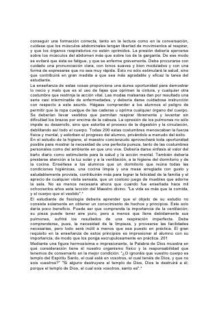 Incúlquese en los alumnos el pensamiento de que el cuerpo es un templo en el
cual Dios desea vivir, que hay que conservarlo puro, como morada de
pensamientos elevados y nobles. Al ver, por medio del estudio de la fisiología, que
están "asombrosa y maravillosamente"* formados, sentirán reverencia. En vez de
mancillar la obra de Dios, anhelarán hacer de su parte todo lo posible por cumplir
el glorioso plan del Creador. De ése modo llegarán a considerar la obediencia a
las leyes de la salud, no como un sacrificio, o un acto de abnegación, sino como lo
que realmente es: Un privilegio y una bendición inestimables. 202
La Temperancia y el Régimen Alimentario
"Todo aquel que lucha, de todo se abstiene".
TODO estudiante necesita comprender la relación que existe entre la vida sencilla
y el pensamiento elevado. A nosotros nos toca decidir individualmente si nuestras
vidas han de ser regidas por la mente o por el cuerpo. Cada joven por sí mismo
debe hacer la decisión que amoldará su vida, y no se deberían ahorrar energías
para hacerle comprender las fuerzas con las cuales tendrá que contender, y las
influencias que modelan el carácter y determinan el destino.
La intemperancia es un enemigo contra el cual debemos precavernos todos. El
rápido aumento de este terrible mal debería incitar a la lucha a todo el que ama al
género humano. La costumbre de dar instrucción en cuanto a temas de
temperancia en las escuelas, es un paso que se está dando en la buena dirección.
Debería practicarse esa costumbre en todas las escuelas y todos los hogares. Los
jóvenes y los niños deberían comprender la parte que el alcohol, el tabaco y otros
venenos similares desempeñan en la ruina del cuerpo, el entorpecimiento de la
mente y la sensualización del alma. Debería explicarse que ninguno que use esas
cosas poseerá por mucho tiempo toda la fuerza de sus facultades físicas,
mentales o morales.
Pero, a fin de descubrir la raíz de la intemperancia, debemos ir más allá del uso
del alcohol o el tabaco. La ociosidad, la falta de ideales, las malas compañías,
pueden ser las causas que predisponen 203 a la intemperancia. A menudo se las
halla en la mesa del hogar de las familias que se consideran estrictamente
temperantes. Todo lo que desordene la digestión, que cree una excitación mental
anormal, o que de cualquier modo debilite el organismo y perturbe el equilibrio de
las facultades mentales y físicas, disminuye el dominio de la mente sobre el
cuerpo y tiende a fomentar la intemperancia. Si se buscara el motivo de la caída
de más de un joven promisorio, se llegaría a apetitos anormales creados por un
régimen alimentarlo malsano.
El té, el café, los condimentos, los dulces y las tortas, son causas activas de
indigestión. La carne también es perjudicial. Su efecto naturalmente excitante
debería ser argumento suficiente contra su consumo; y el hecho de que los
animales estén casi universalmente enfermos la hace doblemente reprobable.
Tiende a irritar los nervios y excitar las pasiones, de modo que predominan las
tendencias más bajas.
Los que se acostumbran a un régimen alimentario muy sazonado y estimulante,
descubren al cabo de un tiempo que el estómago no se satisface con alimentos
sencillos. Exige cosas cada vez más condimentadas, picantes y excitantes. A
medida que los nervios se perturban y el organismo se debilita, la voluntad parece
impotente para resistir al apetito pervertido. La delicada membrana del estómago
 