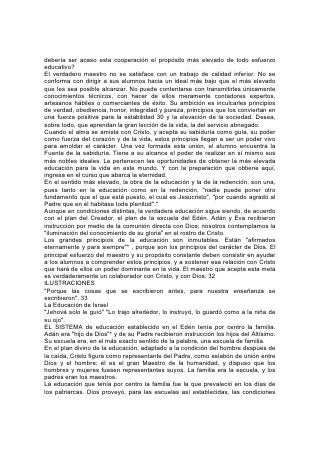 debería ser acaso esta cooperación el propósito más elevado de todo esfuerzo
educativo?
El verdadero maestro no se satisface con un trabajo de calidad inferior. No se
conforma con dirigir a sus alumnos hacia un ideal más bajo que el más elevado
que les sea posible alcanzar. No puede contentarse con transmitirles únicamente
conocimientos técnicos, con hacer de ellos meramente contadores expertos,
artesanos hábiles o comerciantes de éxito. Su ambición es inculcarles principios
de verdad, obediencia, honor, integridad y pureza, principios que los conviertan en
una fuerza positiva para la estabilidad 30 y la elevación de la sociedad. Desea,
sobre todo, que aprendan la gran lección de la vida, la del servicio abnegado.
Cuando el alma se amista con Cristo, y acepta su sabiduría como guía, su poder
como fuerza del corazón y de la vida, estos principios llegan a ser un poder vivo
para amoldar el carácter. Una vez formada esta unión, el alumno encuentra la
Fuente de la sabiduría. Tiene a su alcance el poder de realizar en sí mismo sus
más nobles ideales. Le pertenecen las oportunidades de obtener la más elevada
educación para la vida en este mundo. Y con la preparación que obtiene aquí,
ingresa en el curso que abarca la eternidad.
En el sentido más elevado, la obra de la educación y la de la redención, son una,
pues tanto en la educación como en la redención, "nadie puede poner otro
fundamento que el que está puesto, el cual es Jesucristo", "por cuando agradó al
Padre que en él habitase toda plenitud".*
Aunque en condiciones distintas, la verdadera educación sigue siendo, de acuerdo
con el plan del Creador, el plan de la escuela del Edén. Adán y Eva recibieron
instrucción por medio de la comunión directa con Dios; nosotros contemplamos la
"iluminación del conocimiento de su gloria" en el rostro de Cristo.
Los grandes principios de la educación son inmutables. Están "afirmados
eternamente y para siempre"* , porque son los principios del carácter de Dios. El
principal esfuerzo del maestro y su propósito constante deben consistir en ayudar
a los alumnos a comprender estos principios, y a sostener esa relación con Cristo
que hará de ellos un poder dominante en la vida. El maestro que acepta esta meta
es verdaderamente un colaborador con Cristo, y con Dios. 32
ILUSTRACIONES
"Porque las cosas que se escribieron antes, para nuestra enseñanza se
escribieron". 33
La Educación de Israel
"Jehová solo le guió" "Lo trajo alrededor, lo instruyó, lo guardó como a la niña de
su ojo".
EL SISTEMA de educación establecido en el Edén tenía por centro la familia.
Adán era "hijo de Dios"* y de su Padre recibieron instrucción los hijos del Altísimo.
Su escuela era, en el más exacto sentido de la palabra, una escuela de familia.
En el plan divino de la educación, adaptado a la condición del hombre después de
la caída, Cristo figura como representante del Padre, como eslabón de unión entre
Dios y el hombre; él es el gran Maestro de la humanidad, y dispuso que los
hombres y mujeres fuesen representantes suyos. La familia era la escuela, y los
padres eran los maestros.
La educación que tenía por centro la familia fue la que prevaleció en los días de
los patriarcas. Dios proveyó, para las escuelas así establecidas, las condiciones
 