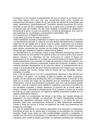 se irrita de tal modo que no la alivia ni el alimento más excitante. Se siente una
sed que sólo la bebida fuerte puede calmar.
Es el comienzo del mal lo que debería evitarse. Al instruir a los jóvenes debería
explicarse el efecto que tiene el apartarse de lo recto, por poco que parezca.
Debería enseñarse al estudiante el valor que tiene un régimen alimentarlo sencillo
y saludable para impedir el deseo de estimulantes artificiales. Establézcase desde
los primeros años el hábito del 204 dominio propio. Incúlquese en los jóvenes el
pensamiento de que deben ser amos y no esclavos. Dios los ha hecho reyes del
reino que hay dentro de ellos y deben tomar posesión del trono asignado por el
cielo. Si se da fielmente esta instrucción, los buenos resultados se extenderán
más allá de los jóvenes mismos. La influencia ejercida salvará a miles de hombres
y mujeres que están al borde mismo de la ruina.
EL RÉGIMEN ALIMENTARIO Y EL DESARROLLO MENTAL
La relación del régimen alimentarlo con el desarrollo intelectual debería recibir más
atención de la que ha recibido hasta ahora. A menudo, la confusión y el
embotamiento mental son el resultado de errores en el régimen alimentario.
Con frecuencia se arguye que, en la elección del alimento, el apetito es un guía
seguro. Esto sería cierto si se hubieran obedecido siempre las leyes de la salud.
Pero a causa de los hábitos erróneos, practicados de generación en generación, el
apetito se ha pervertido de tal modo que constantemente ansía algo dañino. Ahora
no sé puede confiar en él como guía.
En el estudio de la higiene se les debería enseñar a los alumnos el valor nutritivo
de los diferentes alimentos. Debería explicarse el efecto de una alimentación
concentrada y estimulante, y también de los alimentos que no tienen suficientes
elementos nutritivos. El té, el café, el pan blanco, los encurtidos [pickles], las
verduras de fibras bastas, los caramelos, los condimentos y las tortas, no proveen
la debida nutrición. Más de un estudiante ha quebrantado su salud por ingerir esos
alimentos. Más de un niñito débil, incapaz de todo esfuerzo físico o mental
vigoroso, es víctima de un régimen alimentario pobre. Los cereales, las frutas
frescas, las frutas oleaginosas o nueces y los vegetales, debidamente
combinados, contienen todos los elementos nutritivos, 205 y si están bien
preparados, constituyen la alimentación que más aumenta la fuerza física y
mental.
Es necesario considerar no sólo las propiedades del alimento, sino también su
adaptación al consumidor. A menudo las personas que se dedican principalmente
al trabajo mental, deben privarse de alimentos que pueden ser consumidos
libremente por las que hacen trabajo físico. También se debería dedicar atención a
la debida combinación de los alimentos. Los que hacen trabajo mental o tienen
ocupaciones sedentarias, deberían combinar pocas clases de alimentos en una
comida.
Ha de evitarse el exceso de comida, aunque sea de la más saludable. El cuerpo
no puede usar más de lo que se requiere para la reparación de los diversos
órganos del cuerpo, y el exceso entorpece al organismo. Más de un estudiante
cree haber arruinado su salud por el exceso de estudio, cuando la verdadera
causa es el exceso de alimento. Mientras se presta la debida atención a las leyes
de la salud, el trabajo mental ofrece poco peligro, pero en muchos casos del así
 