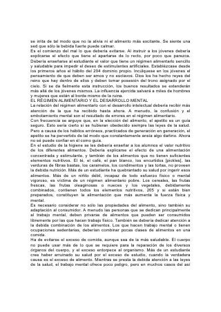 llamado fracaso mental, lo que cansa el cuerpo y debilita la mente es el hábito de
sobrecargar el estómago.
En muchos casos, es mejor comer dos veces al día que tres. La cena, a una hora
temprana, interrumpe la digestión de la comida anterior. A una hora tardía, no
tiene tiempo para ser digerida antes del momento de ir a acostarse. En esa forma,
el estómago no tiene el descanso debido, se perturba el sueño, el cerebro y los
nervios se cansan, se pierde el apetito por el desayuno, y todo el organismo no
recibe nuevo vigor, ni está preparado para desempeñar los deberes del día.
No se debería pasar por alto la importancia de la regularidad de las horas para
comer y dormir. Puesto que la obra de reparar el cuerpo se efectúa durante 206
las horas de descanso, es esencial especialmente para los jóvenes, que el sueño
sea metódico y abundante.
Siempre que podamos, deberíamos evitar el comer apresuradamente. Cuanto más
breve es el tiempo de que se dispone, menos se debe comer. Es mejor omitir una
comida que comer sin masticar debidamente.
La hora de la comida debería ser un momento de sociabilidad y descanso.
Debería desaparecer todo lo que abrume o irrite. Se deberían abrigar sentimientos
de confianza, bondad y gratitud hacia el Dador de todo lo bueno, y la conversación
debería ser alegre y de un carácter comunicativo, que eleve sin cansar.
La observancia de la temperancia y la regularidad en todas las cosas tiene un
poder maravilloso. Para producir la dulzura y la serenidad de carácter que tanto
contribuyen a suavizar el camino de la vida, será de más valor que las
circunstancias o las dotes naturales. Al mismo tiempo, el dominio propio así
adquirido resultará ser una de las condiciones más valiosas para hacer frente con
éxito a los serios deberes y las realidades que esperan a todo ser humano.
Los caminos de la sabiduría "son caminos deleitosos, y todas sus veredas paz".*
Medite todo joven que tiene ante sí posibilidades de un destino superior al de
reyes coronados en la lección transmitida por las palabras del sabio:
"¡Bienaventurada tú, tierra, cuando. . . tus príncipes comen a su hora, para
reponer sus fuerzas y no para beber!"* 207
La Recreación
"Todo tiene su tiempo, y todo..... tiene su hora".
HAY una diferencia entre recreación y diversión. La recreación, cuando responde
a su nombre, re-creación, tiende a fortalecer y reparar. Apartándonos de nuestros
cuidados y ocupaciones comunes, provee refrigerio para la mente y el cuerpo, y
de ese modo nos permite volver con nuevo vigor al trabajo serio de la vida. Por
otra parte, se busca la diversión para experimentar placer, y con frecuencia se la
lleva al exceso; absorbe las energías requeridas para el trabajo útil, y resulta de
ese modo un obstáculo para el verdadero éxito en la vida.
Todo el cuerpo ha sido creado para la acción, y a menos que se mantengan sanas
las facultades físicas mediante el ejercicio activo, las facultades mentales no
podrán ser empleadas por mucho tiempo al máximo de su capacidad. La inacción
física que parece casi inevitable en el aula, junto con otras condiciones malsanas,
hace de ella un lugar difícil para los niños, especialmente para los de constitución
débil. A menudo es insuficiente la ventilación. Los asientos defectuosos favorecen
la postura antinatural y dificultan la actividad de los pulmones y el corazón. Los
niños tienen que pasar en el aula de tres a cinco horas diarias, respirando aire
 