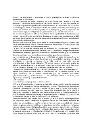 cargado de impurezas y tal vez infectado de microbios. No es extraño que en ella
se eche con tanta frecuencia el cimiento de enfermedades crónicas. El cerebro, el
más delicado de los órganos físicos, origen de la 208 energía nerviosa de todo el
organismo, sufre el daño mayor. Obligado a realizar una actividad prematura o
excesiva y en condiciones malsanas, se debilita, y con frecuencia los malos
resultados son permanentes.
Los niños no deberían permanecer mucho tiempo dentro de habitaciones; no se
les debería exigir que se apliquen con mucho tesón al estudio hasta que se haya
echado un buen cimiento para su desarrollo físico. Durante los ocho o diez
primeros años de vida del niño, el campo o el jardín constituyen la mejor aula, la
madre, la mejor maestra, y la naturaleza el mejor libro de texto. Hasta que el niño
tenga edad suficiente para asistir a la escuela se debería considerar que su salud
es más importante que el conocimiento de los libros. Debería estar rodeado de las
condiciones más favorables para el desarrollo físico y mental.
No sólo el niño está en peligro por la falta de aire y ejercicio. Tanto en las escuelas
superiores como en las elementales estas condiciones indispensables para la
conservación de la salud se descuidan aún con demasiada frecuencia. Más de un
alumno de más edad lo pasa sentado día tras día en una pieza cerrada, inclinado
sobre los libros, con el pecho tan oprimido que no puede respirar plena y
profundamente; la sangre circula con lentitud, los pies se le enfrían y se le calienta
la cabeza. Como el cuerpo no recibe suficiente nutrición, los músculos pierden
fuerza y todo el organismo se debilita y enferma. Con frecuencia estos alumnos
quedan inválidos para toda la vida. Si hubieran cursado sus estudios en las
condiciones debidas, haciendo ejercicios regulares al sol y al aire, habrían salido
de la escuela con más fuerza física y mental.
El estudiante que, al disponer de tiempo y medios escasos, lucha para obtener
una educación, debería comprender que no pierde el tiempo si se 209 dedica al
ejercicio físico. El que escudriña continuamente los libros descubrirá, al cabo de
un tiempo, que su mente ha perdido su frescura. Los que prestan debida atención
al desarrollo físico harán mayores progresos académicos que los que harían si
dedicaran todo el tiempo al estudio.
Cuando se persiste exclusivamente en una determinada línea de pensamiento, a
menudo la mente se desequilibra. Pero se pueden emplear sin peligro todas las
facultades si se ejerce equilibrio en el uso de las aptitudes físicas y mentales y si
los temas de pensamiento son variados.
La inacción física no sólo disminuye el poder mental, sino también el moral. Los
nervios del cerebro, que conectan todo el organismo, constituyen el medio por el
cual el cielo se comunica con el hombre y afecta la vida íntima. Todo lo que
perturbe la circulación de la corriente eléctrica en el sistema nervioso, debilitando
así las facultades vitales y disminuyendo la sensibilidad mental, dificulta la tarea
de despertar la naturaleza moral.
El exceso de estudio, al incrementar la afluencia de sangre al cerebro, produce
una excitación enfermiza que tiende a debilitar el dominio propio, y con demasiada
frecuencia da lugar al impulso o al capricho. De ese modo se abre la puerta a la
impureza. El uso indebido o la falta de uso de las facultades físicas es, en gran
medida, la causa de la corriente de corrupción que se extiende por el mundo. La
"soberbia, saciedad de pan, y abundancia de ociosidad" son enemigos tan fatales
 